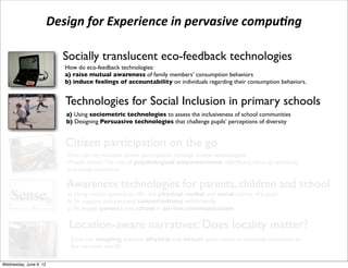 Design	
  for	
  Experience	
  in	
  pervasive	
  compu3ng

                              Socially translucent eco-feedback technologies
                              How do eco-feedback technologies:
                              a) raise mutual awareness of family members’ consumption behaviors
                          !   b) induce feelings of accountability on individuals regarding their consumption behaviors.


                              Technologies for Social Inclusion in primary schools
                              a) Using sociometric technologies to assess the inclusiveness of school communities
                              b) Designing Persuasive technologies that challenge pupils’ perceptions of diversity


                              Citizen participation on the go
                               How can we motivate citizen participation through mobile technologies?
                               •Public transit: The role of psychological empowerment: self-efﬁcacy, sense of community,
                               and causal importance

                              Awareness technologies for parents, children and school
e Senseµ ( a) To support interpersonalinfer the physical,within family social activity of a pupil
           b)
              Using mobile sensors to
                                       connectedness
                                                         verbal and


hat aims at supporting awareness in parent
           c) To engage parents and school in ad-hoc communication

                               Location-aware narratives: Does locality matter?
                                Does the coupling between physical and virtual space result to increased immersion in
                                the narrative world?

 Wednesday, June 6, 12
 