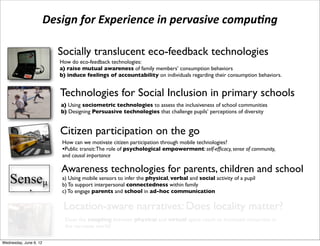 Design	
  for	
  Experience	
  in	
  pervasive	
  compu3ng

                              Socially translucent eco-feedback technologies
                              How do eco-feedback technologies:
                              a) raise mutual awareness of family members’ consumption behaviors
                          !   b) induce feelings of accountability on individuals regarding their consumption behaviors.


                              Technologies for Social Inclusion in primary schools
                              a) Using sociometric technologies to assess the inclusiveness of school communities
                              b) Designing Persuasive technologies that challenge pupils’ perceptions of diversity


                              Citizen participation on the go
                               How can we motivate citizen participation through mobile technologies?
                               •Public transit: The role of psychological empowerment: self-efﬁcacy, sense of community,
                               and causal importance

                              Awareness technologies for parents, children and school
e Senseµ ( a) To support interpersonalinfer the physical,within family social activity of a pupil
           b)
              Using mobile sensors to
                                       connectedness
                                                         verbal and


hat aims at supporting awareness in parent
           c) To engage parents and school in ad-hoc communication

                               Location-aware narratives: Does locality matter?
                                Does the coupling between physical and virtual space result to increased immersion in
                                the narrative world?

 Wednesday, June 6, 12
 