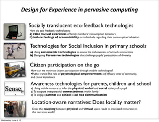 Design	
  for	
  Experience	
  in	
  pervasive	
  compu3ng

                              Socially translucent eco-feedback technologies
                              How do eco-feedback technologies:
                              a) raise mutual awareness of family members’ consumption behaviors
                          !   b) induce feelings of accountability on individuals regarding their consumption behaviors.


                              Technologies for Social Inclusion in primary schools
                              a) Using sociometric technologies to assess the inclusiveness of school communities
                              b) Designing Persuasive technologies that challenge pupils’ perceptions of diversity


                              Citizen participation on the go
                               How can we motivate citizen participation through mobile technologies?
                               •Public transit: The role of psychological empowerment: self-efﬁcacy, sense of community,
                               and causal importance

                              Awareness technologies for parents, children and school
e Senseµ ( a) To support interpersonalinfer the physical,within family social activity of a pupil
           b)
              Using mobile sensors to
                                       connectedness
                                                         verbal and


hat aims at supporting awareness in parent
           c) To engage parents and school in ad-hoc communication

                               Location-aware narratives: Does locality matter?
                                Does the coupling between physical and virtual space result to increased immersion in
                                the narrative world?

 Wednesday, June 6, 12
 