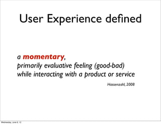 User Experience deﬁned

                a momentary,
                primarily evaluative feeling (good-bad)
                while interacting with a product or service
                                                Hassenzahl, 2008




Wednesday, June 6, 12
 
