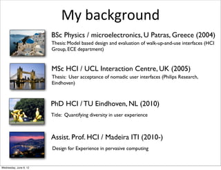 My	
  background
                        BSc Physics / microelectronics, U Patras, Greece (2004)
                        Thesis: Model based design and evaluation of walk-up-and-use interfaces (HCI
                        Group, ECE department)


                        MSc HCI / UCL Interaction Centre, UK (2005)
                        Thesis: User acceptance of nomadic user interfaces (Philips Research,
                        Eindhoven)



                        PhD HCI / TU Eindhoven, NL (2010)
                        Title: Quantifying diversity in user experience



                        Assist. Prof. HCI / Madeira ITI (2010-)
                        Design for Experience in pervasive computing


Wednesday, June 6, 12
 