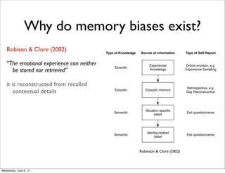 Why do memory biases exist?
    Robison & Clore (2002)
event, but instead, every attempt to           Type of Knowledge   Source of information     Type of Self-Report

  often altered representation of the
     “The emotional experience can neither
 articipants to recall an unfamiliar                                    Experiential         Online emotion, e.g.
                                                    Episodic
        be stored nor retrieved”
d 20 hours before. Recalled stories
                                                                        Knowledge            Experience Sampling


nal one in missing details, altering
ance is reconstructedin applying
     it of events, or from recalled
                                                                                             Retrospective, e.g.
        contextual details
 erpretations to the original story.
                                                    Episodic          Episodic memory
                                                                                             Day Reconstruction

 r distorted through repeated
                                                                      Situation-speciﬁc
                                                   Semantic                                   Exit questionnaires
 bering is an act of reconstruction                                         belief

ction has received wide support. At
ction lies the distinction between
                                                                       Identity-related
   memory [69]. While episodic                     Semantic
                                                                            belief
                                                                                              Exit questionnaires
  a particular event from the past,
ot tied to any particular event but
                                                                   Robinson & Clore (2002)
 n generalizations (i.e. beliefs) that    Figure 1. Four sources of information in emotional self-repor
 935). These two types of memory         according to Robinson and Clore [63]. Figure adapted from [6
 uch as learning new information
 Wednesday, June 6, 12
 