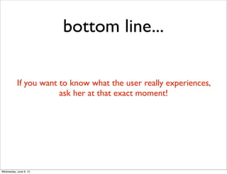 bottom line...

           If you want to know what the user really experiences,
                       ask her at that exact moment!




Wednesday, June 6, 12
 