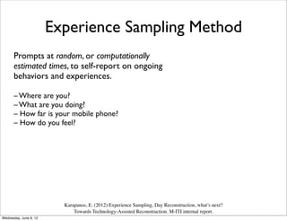 Experience Sampling Method
      Prompts at random, or computationally
      estimated times, to self-report on ongoing
      behaviors and experiences.

      – Where are you?
      – What are you doing?
      – How far is your mobile phone?
      – How do you feel?




                          Karapanos, E. (2012) Experience Sampling, Day Reconstruction, what’s next?
                              Towards Technology-Assisted Reconstruction. M-ITI internal report.
Wednesday, June 6, 12
 