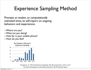 Experience Sampling Method
      Prompts at random, or computationally
      estimated times, to self-report on ongoing
      behaviors and experiences.

      – Where are you?
      – What are you doing?
      – How far is your mobile phone?
      – How dovenues would the ACM a substantial number
        a few relevant
                        you used still miss Guide to Computing
        of studies. We instead
                               feel?                                  method while following a user-initiated diary approach.
                                                                      The analysis of the remaining 49 studies is being reported
           Literature querying for the term “experience sampling”     below.
                        No of papers referring to
           without constraining to particular venues. This query
           returned 284 papers, published in more than ﬁfty venues.   Study length, sampling frequency, and response rate
                               Experience Sampling                    The majority (80%) of the studies had a duration of several
                60                                                    days up to one month with 14 studies (34%) lasting
                                                                      between four and seven days (see ﬁgure 3). Only two
                                                                      studies had a duration of more than a month.
                45

                                                                           15
                30

                15
                                                                           10

                 0
                        2001    2003   2005   2007   2009   2011
                                                                            5

            Figure 2. 243 papers referring to experience sampling over a
                                       Karapanos, E. (2012) Experience  Sampling, Day Reconstruction, what’s next?
             ten-year period. Retrieval took place on August 26th, 2011.
                                              Towards Technology-Assisted0 Reconstruction. M-ITI internal1m > 1m
                                                                             ≤1h < 24h ≤ 3d ≤ 1w ≤ 2w ≤
                                                                                                          report.
           Fourty-one papers were excluded from further processing.
Wednesday, June 6, 12
 