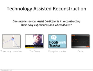 Technology	
  Assisted	
  ReconstrucIon

                        Can mobile sensors assist participants in reconstructing
                             their daily experiences and whereabouts?




Trajectory reminders                 EmoSnaps        Footprint tracker       iScale




Wednesday, June 6, 12
 