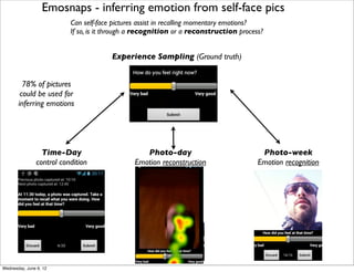 Emosnaps - inferring emotion from self-face pics
                          Can self-face pictures assist in recalling momentary emotions?
                          If so, is it through a recognition or a reconstruction process?


                                       Experience Sampling (Ground truth)


         78% of pictures
        could be used for
       inferring emotions




                 Time-Day                         Photo-day                             Photo-week
               control condition               Emotion reconstruction                  Emotion recognition




Wednesday, June 6, 12
 