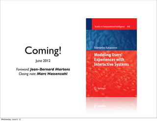 436                                                    Studies in Computational Intelligence   436
                             The series Studies in Computational Intelligence (SCI) publishes new developments




                                                                                                                       Karapanos
                             and advances in the various areas of computational intelligence – quickly and with
                             high quality. The intent is to cover the theory, applications, and design methods
                             of computational intelligence, as embedded in the fields of engineering, computer
                             science, physics and life sciences, as well as the methodologies behind them.
                             The series contains monographs, lecture notes and edited volumes in computational
                             intelligence spanning the areas of neural networks, connectionist systems, genetic
                             algorithms, evolutionary computation, artificial intelligence, cellular automata,
                             self-organizing systems, soft computing, fuzzy systems, hybrid intelligent, and
                             virtual reality systems. Of particular value to both the contributors and the




                        Coming!
                             readership are the short publication timeframe and the world-wide distribution,
                             which enable both wide and rapid dissemination of research output.

                             Over the past decade the field of Human-Computer Interaction has evolved from the
                             study of the usability of interactive products towards a more holistic understanding
                                                                                                                                                                              Evangelos Karapanos
                             of how they may mediate desired human experiences.

                             This book identifies the notion of diversity in users? experiences with interactive
                                                                                                                       1
                             products and proposes methods and tools for modeling this along two levels:

                                                                                                                                                                              Modeling Users'




                                                                                                                       Modeling Users' Experiences with Interactive Systems
                             (a) interpersonal diversity in users? responses to early conceptual designs, and
                             (b) the dynamics of users? experiences over time.

                             The Repertory Grid Technique is proposed as an alternative to standardized


                           June 2012
                             psychometric scales for modeling interpersonal diversity in users? responses to early
                             concepts in the design process, and new Multi-Dimensional Scaling procedures are
                                                                                                                                                                              Experiences with
                                                                                                                                                                              Interactive Systems
                             introduced for modeling such complex quantitative data.

                             iScale, a tool for the retrospective assessment of users? experiences over time is
                             proposed as an alternative to longitudinal field studies, and a semi-automated
                             technique for the analysis of the elicited experience narratives is introduced. Through


                Foreword: Jean-Bernard Martens
                             these two methodological contributions, this book argues against averaging in the
                             subjective evaluation of interactive products. It proposes the development of
                             interactive tools that can assist designers in moving across multiple levels of


                  Closing note: Marc Hassenzahl
                             abstraction of empirical data, as design-relevant knowledge might be found on
                             all these levels.

                             Foreword by Jean-Bernard Martens and Closing Note by Marc Hassenzahl.




                             issn 1860-949X
                               isbn 978-3-642-30999-1




                              9 783642 309991

                             springer.com
                                                                                                                                                                              13




Wednesday, June 6, 12
 