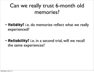 Can we really trust 6-month old
                         memories?

        • Validity? i.e. do memories reﬂect what we really
          experienced?

        • Reliability? i.e. in a second trial, will we recall
          the same experiences?




Wednesday, June 6, 12
 