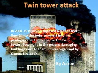 Twin tower attack In 2001 19 hijackers hijacked 4 planes and  flew 2 into the twin  towers 1 into the pentagon and 1 into a farm. The twin towers flew right to the ground damaging buildings next to them. It was organized by Osama bin laden.    By Aaron 