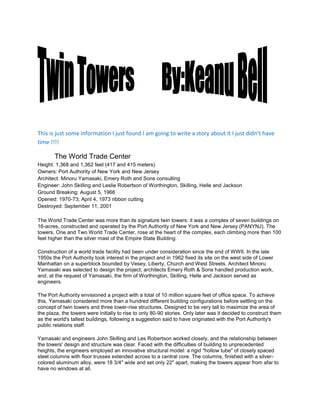                          <br />This is just some information I just found I am going to write a story about it I just didn’t have time !!!!<br />             The World Trade CenterHeight: 1,368 and 1,362 feet (417 and 415 meters)Owners: Port Authority of New York and New JerseyArchitect: Minoru Yamasaki, Emery Roth and Sons consultingEngineer: John Skilling and Leslie Robertson of Worthington, Skilling, Helle and JacksonGround Breaking: August 5, 1966Opened: 1970-73; April 4, 1973 ribbon cutting Destroyed: September 11, 2001 <br />The World Trade Center was more than its signature twin towers: it was a complex of seven buildings on 16-acres, constructed and operated by the Port Authority of New York and New Jersey (PANYNJ). The towers, One and Two World Trade Center, rose at the heart of the complex, each climbing more than 100 feet higher than the silver mast of the Empire State Building.<br />Construction of a world trade facility had been under consideration since the end of WWII. In the late 1950s the Port Authority took interest in the project and in 1962 fixed its site on the west side of Lower Manhattan on a superblock bounded by Vesey, Liberty, Church and West Streets. Architect Minoru Yamasaki was selected to design the project; architects Emery Roth & Sons handled production work, and, at the request of Yamasaki, the firm of Worthington, Skilling, Helle and Jackson served as engineers.<br />The Port Authority envisioned a project with a total of 10 million square feet of office space. To achieve this, Yamasaki considered more than a hundred different building configurations before settling on the concept of twin towers and three lower-rise structures. Designed to be very tall to maximize the area of the plaza, the towers were initially to rise to only 80-90 stories. Only later was it decided to construct them as the world's tallest buildings, following a suggestion said to have originated with the Port Authority's public relations staff.<br />Yamasaki and engineers John Skilling and Les Robertson worked closely, and the relationship between the towers' design and structure was clear. Faced with the difficulties of building to unprecedented heights, the engineers employed an innovative structural model: a rigid quot;
hollow tubequot;
 of closely spaced steel columns with floor trusses extended across to a central core. The columns, finished with a silver-colored aluminum alloy, were 18 3/4quot;
 wide and set only 22quot;
 apart, making the towers appear from afar to have no windows at all.<br />Also unique to the engineering design were its core and elevator system. The twin towers were the first supertall buildings designed without any masonry. Worried that the intense air pressure created by the buildingsÃ¢ high speed elevators might buckle conventional shafts, engineers designed a solution using a drywall system fixed to the reinforced steel core. For the elevators, to serve 110 stories with a traditional configuration would have required half the area of the lower stories be used for shaftways. Otis Elevators developed an express and local system, whereby passengers would change at quot;
sky lobbiesquot;
 on the 44th and 78th floors, halving the number of shaftways.<br />Construction began in 1966 and cost an estimated $1.5 billion. One World Trade Center was ready for its first tenants in late 1970, though the upper stories were not completed until 1972; Two World Trade Center was finished in 1973. Excavation to bedrock 70 feet below produced the material for the Battery Park City landfill project in the Hudson River. When complete, the Center met with mixed reviews, but at 1,368 and 1,362 feet and 110 stories each, the twin towers were the world's tallest, and largest, buildings until the Sears Tower surpassed them both in 1974.<br />