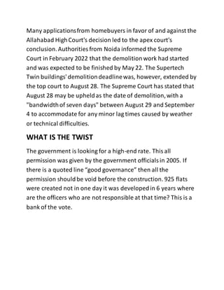 Many applicationsfrom homebuyers in favor of and against the
Allahabad HighCourt's decision led to the apex court's
conclusion.Authorities from Noida informed the Supreme
Court in February 2022 that the demolitionwork had started
and was expected to be finished by May 22. The Supertech
Twin buildings' demolitiondeadlinewas, however, extended by
the top court to August 28. The Supreme Court has stated that
August 28 may be upheldas the date of demolition,with a
"bandwidthof seven days" between August 29 and September
4 to accommodate for any minor lag times caused by weather
or technical difficulties.
WHAT IS THE TWIST
The government is looking for a high-end rate. Thisall
permission was given by the government officialsin 2005. If
there is a quoted line “good governance” then all the
permission shouldbe void before the construction. 925 flats
were created not in one day it was developedin 6 years where
are the officers who are not responsible at that time? This is a
bank of the vote.
 