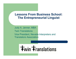 Lessons From Business School:
  The Entrepreneurial Linguist


Judy A. Jenner, MBA
Twin Translations
Vice President, Nevada Interpreters and
Translators Association
 