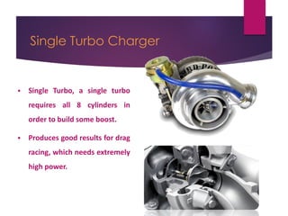 Single Turbo Charger
 Single Turbo, a single turbo
requires all 8 cylinders in
order to build some boost.
 Produces good results for drag
racing, which needs extremely
high power.
 
