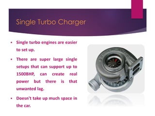 Single Turbo Charger
 Single turbo engines are easier
to set up.
 There are super large single
setups that can support up to
1500BHP, can create real
power but there is that
unwanted lag.
 Doesn't take up much space in
the car.
 