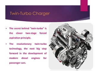 Twin-Turbo Charger
 The secret behind "twin-turbo" is
the clever two-stage forced
aspiration principle.
 The revolutionary twin-turbo
technology, the next big step
forward in the development of
modern diesel engines for
passenger cars.
 