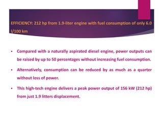 EFFICIENCY: 212 hp from 1.9-liter engine with fuel consumption of only 6.0
l/100 km
 Compared with a naturally aspirated diesel engine, power outputs can
be raised by up to 50 percentages without increasing fuel consumption.
 Alternatively, consumption can be reduced by as much as a quarter
without loss of power.
 This high-tech engine delivers a peak power output of 156 kW (212 hp)
from just 1.9 litters displacement.
 