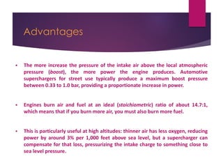 Advantages
 The more increase the pressure of the intake air above the local atmospheric
pressure (boost), the more power the engine produces. Automotive
superchargers for street use typically produce a maximum boost pressure
between 0.33 to 1.0 bar, providing a proportionate increase in power.
 Engines burn air and fuel at an ideal (stoichiometric) ratio of about 14.7:1,
which means that if you burn more air, you must also burn more fuel.
 This is particularly useful at high altitudes: thinner air has less oxygen, reducing
power by around 3% per 1,000 feet above sea level, but a supercharger can
compensate for that loss, pressurizing the intake charge to something close to
sea level pressure.
 