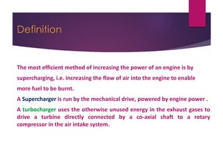 Definition
The most efficient method of increasing the power of an engine is by
supercharging, i.e. increasing the flow of air into the engine to enable
more fuel to be burnt.
A Supercharger is run by the mechanical drive, powered by engine power .
A turbocharger uses the otherwise unused energy in the exhaust gases to
drive a turbine directly connected by a co-axial shaft to a rotary
compressor in the air intake system.
 