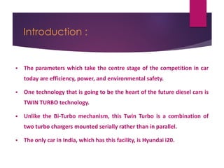 Introduction :
 The parameters which take the centre stage of the competition in car
today are efficiency, power, and environmental safety.
 One technology that is going to be the heart of the future diesel cars is
TWIN TURBO technology.
 Unlike the Bi-Turbo mechanism, this Twin Turbo is a combination of
two turbo chargers mounted serially rather than in parallel.
 The only car in India, which has this facility, is Hyundai i20.
 