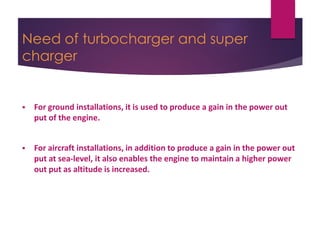 Need of turbocharger and super
charger
 For ground installations, it is used to produce a gain in the power out
put of the engine.
 For aircraft installations, in addition to produce a gain in the power out
put at sea-level, it also enables the engine to maintain a higher power
out put as altitude is increased.
 