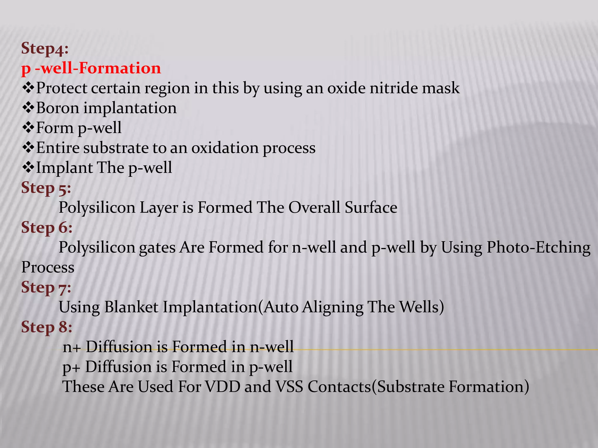 Step4:
p -well-Formation
Protect certain region in this by using an oxide nitride mask
Boron implantation
Form p-well
Entire substrate to an oxidation process
Implant The p-well
Step 5:
Polysilicon Layer is Formed The Overall Surface
Step 6:
Polysilicon gates Are Formed for n-well and p-well by Using Photo-Etching
Process
Step 7:
Using Blanket Implantation(Auto Aligning The Wells)
Step 8:
n+ Diffusion is Formed in n-well
p+ Diffusion is Formed in p-well
These Are Used For VDD and VSS Contacts(Substrate Formation)
 
