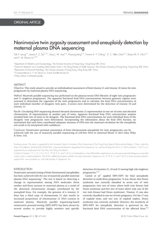 DOI: 10.1002/pd.4132 
ORIGINAL ARTICLE 
Noninvasive twin zygosity assessment and aneuploidy detection by 
maternal plasma DNA sequencing 
Tak Y. Leung1†, James Z. Z. Qu2,3†, Gary J. W. Liao2,3, Peiyong Jiang2,3, Yvonne K. Y. Cheng1, K. C. Allen Chan2,3, Rossa W. K. Chiu2,3 
and Y. M. Dennis Lo2,3* 
1Department of Obstetrics and Gynaecology, The Chinese University of Hong Kong, Hong Kong SAR, China 
2Centre for Research into Circulating Fetal Nucleic Acids, Li Ka Shing Institute of Health Sciences, The Chinese University of Hong Kong, Hong Kong SAR, China 
3Department of Chemical Pathology, The Chinese University of Hong Kong, Hong Kong SAR, China 
*Correspondence to: Y. M. Dennis Lo. E-mail: loym@cuhk.edu.hk 
†These authors contributed equally. 
ABSTRACT 
Objective This study aimed to provide an individualized assessment of fetal trisomy 21 and trisomy 18 status for twin 
pregnancies by maternal plasma DNA sequencing. 
Method Massively parallel sequencing was performed on the plasma/serum DNA libraries of eight twin pregnancies 
and 11 singleton pregnancies. The apparent fractional fetal DNA concentrations between genomic regions were 
assessed to determine the zygosities of the twin pregnancies and to calculate the fetal DNA concentrations of 
each individual member of dizygotic twin pairs. Z-scores were determined for the detection of trisomy 18 and 
trisomy 21. 
Results Circulating DNA sequencing showed elevated chromosome 21 representation in one set of twins and elevated 
chromosome 18 representation in another pair of twins. Apparent fractional fetal DNA concentration analysis 
revealed both sets of twins to be dizygotic. The fractional fetal DNA concentrations for each individual fetus of the 
dizygotic twin pregnancies were determined. Incorporating the information about the fetal DNA fraction, we 
ascertained that each fetus contributed adequate amounts of DNA into the maternal circulation for the aneuploidy 
test result to be interpreted with confidence. 
Conclusion Noninvasive prenatal assessment of fetal chromosomal aneuploidy for twin pregnancies can be 
achieved with the use of massively parallel sequencing of cell-free DNA in maternal blood. © 2013 John Wiley 
& Sons, Ltd. 
Funding sources: The study is supported by the University Grants Committee of the Government of the Hong Kong Special Administrative Region, China, under the 
Areas of Excellence Scheme (AoE/M-04/06), a Sponsored Research Agreement from Sequenom, Inc. and by funding from the S. K. Yee Foundation. Y. M. D. Lo is 
supported by an endowed chair from the Li Ka Shing Foundation. 
Conflicts of interest: T. Y. L., P. J., K. C. A. C., R.W.K. C. and Y. M. D. Lo hold patents or have filed patent applications on noninvasive prenatal diagnosis using fetal 
nucleic acids in maternal plasma. Part of this intellectual property portfolio has been licensed to Sequenom, Inc. R.W.K. C. and Y. M. D. Lo have received research 
support from, are consultants to, and hold equities in Sequenom, Inc. 
INTRODUCTION 
Noninvasive prenatal testing of fetal chromosomal aneuploidies 
has been achieved with the use of massively parallel maternal 
plasma DNA sequencing.1 The test is based on detecting a 
change in representation among DNA molecules (from 
mother and fetus) present in maternal plasma as a result of 
the abnormal chromosome dosages contributed by the 
aneuploid fetus. For example, the genome of a trisomy 21 
fetus has a third copy of chromosome 21 that results in 
increased proportions of chromosome 21 DNA content in 
maternal plasma. Massively parallel sequencing-based 
noninvasive prenatal testing (MPS-NIPT) has been shown by 
several studies to provide highly sensitive and specific 
detection of trisomies 21, 18 and 13 among high risk singleton 
pregnancies.2–6 
Canick et al.7 applied MPS-NIPT for fetal aneuploidy 
detection in multi-fetus pregnancies. It was shown that Down 
syndrome was correctly classified in seven sets of twin 
pregnancies (two sets of twins where both twin fetuses had 
Down syndrome and five sets of twins where only one of the 
two twin fetuses had Down syndrome). Trisomy 13 was also 
correctly classified in one set of twin pregnancy. For the 17 sets 
of euploid twins and two sets of euploid triplets, Down 
syndrome was correctly excluded. However, the sensitivity of 
MPS-NIPT for aneuploidy detection is governed by the 
fractional fetal DNA concentration of the affected fetus.2,4 
Prenatal Diagnosis 2013, 33, 675–681 © 2013 John Wiley & Sons, Ltd. 
 