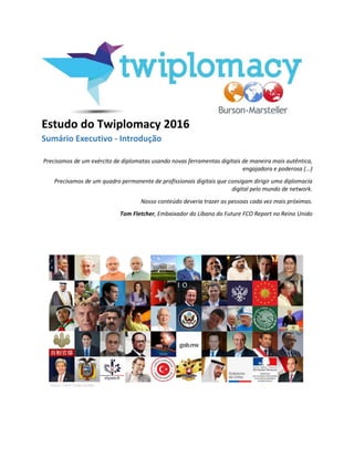 Estudo do Twiplomacy 2016
Su ário Exe uti o - I trodução
Precisamos de um exército de diplomatas usando novas ferramentas digitais de maneira mais autêntica,
engajadora e poderosa (...)
Precisamos de um quadro permanente de profissionais digitais que consigam dirigir uma diplomacia
digital pelo mundo de network.
Nosso conteúdo deveria trazer as pessoas cada vez mais próximas.
Tom Fletcher, Embaixador do Líbano do Future FCO Report no Reino Unido
 