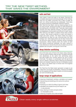 TRY THE NEW TWIST METHOD,
THAT SAVES THE ENVIRONMENT
Clean easily every angle without scratches
safe and fast
Twist makes it easy and safe to use steam. Discover the
incredible cleaning and sanitizing strength of this method.
Twist Eco Car Wash consumes only 2 liters of water for
each car, without producing any wastewater. Twist does
not require expensive wastewater treatment systems.
With Twist Eco Car Wash, only two cleaning steps for the
car body are left: spraying the steam at safe temperature
and wiping with a microfiber cloth. Twist also cleans easily
windows and other delicate surfaces. The steam polishes
and degreases chrome parts and difficult to reach areas.
With Twist Eco Car Wash no haloes remain when surface
is drying. Twist  avoids  scratches on paint and  leaves  a
bright and clean surface. The steam makes the engine
compartment as clean as new, removing even the most
stubborn dirt. Twist easily enters into the door frames that
are difficult to clean with other methods, without changing
accessories, without slowing down the rhythm of work
and without producing overspray. No other method is
more effective to remove the dirt accumulated around the
gaskets over the years, turning your car as new.
deep interior sanitizing
One of the best uses of Twist is the interior deep cleaning.
It can be used on leather seats as well. The steam sanitizes
and deodorizes at the same time eliminating stains
and bad smells from nicotine without the use of harsh
chemicals. The steam, in combination with the wet & dry
vacuum cleaner, optimizes interior cleaning and dissolves
stains and resistant deposits that are immediately sucked
up. Twist is the fastest way to remove even the toughest
stains from mats.
The Twist Eco Car Wash steam generator is ready to use
in less than 10 minutes of preheating. Twist Eco Car Wash
can be supplied with two steam outputs, so that two people
can work simultaneously.
large range of applications
• cleaning of dashboard, windows, upholstery and carpets
• deodorizing and sterilizing at the same time without
chemicals
• sanitizing car interior by killing of germs and mites
• upholstery and carpets are dry and ready to use
in a few seconds
• easy cleaning of nooks and parts where
it’s impossible to arrive
• cleaning of engines and undercarriages
 