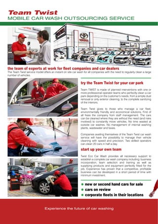 Experience the future of car washing
try the Team Twist for your car park
Team TWIST is made of planned interventions with one or
more professional operator teams who perfectly clean a car
park depending on the customer’s needs, from a simple dust
removal or only exterior cleaning, to the complete sanitizing
of the interiors.
Team Twist gives to those who manage a car fleet,
environmentally friendly and economical solutions. First of
all frees the company from staff management. The cars
can be cleaned where they are without the need (and risks
involved) to constantly move vehicles. No time wasted at
outside car washes. No management of internal washing
plants, wastewater and taxes.
Companies availing themselves of the Team Twist car wash
service will have the possibility to manage their vehicle
cleaning with speed and precision. Two skilled operators
can clean 20 cars in half a day.
start up your own team
Twist Eco Car Wash provides all necessary support to
establish a complete car wash company including: business
incorporation, team selection and training as well as
supplying products and equipment perfectly fitted for the
job. Experience has proven that a competitive, profitable
business can be developed in a short period of time with
minimum investment.
• new or second hand cars for sale
• cars on review
• corporate fleets in their locations
the team of experts at work for fleet companies and car dealers
The Team Twist service model offers an instant on site car wash for all companies with the need to regularly clean a large
number of vehicles.
MOBILE CAR WASH OUTSOURCING SERVICE
Team Twist
 