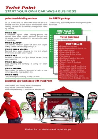 Perfect for car dealers and repair shops
customize your workspace with Twist Point
The complete Twist clothing and accessories line,
along with the customized workspace
immediately identifies your exclusive car wash service.
the GREEN package
Our top quality, eco friendly steam cleaning methods for
all vehicles.
TWIST CLASSIC
HAND CAR WASH
• Exterior hand car wash
• Polish fender wells and chrome trim
• Windows inside/out
• Steam clean & shine rims
• Steam clean & shine wheels
• Tire dressing
• Dashboard, headliner & console
• Doors & door jambs
• Vacuum interior & deodorize
TWIST SUPERIOR
• Exterior hand car wash
• Polish fender wells and chrome trim
• Windows inside/out
• Steam clean & shine rims
• Steam clean & shine wheels
• Tire dressing
• Dashboard, headliner & console
• Doors & door jambs
• Vacuum interior & deodorize
• Seats
• Leather seats clean & conditioning
• Plastic & vinyl clean & conditioning
• Air sanitation - interior sanitizing
• Conditioning carpet and upholstery
TWIST DELUXE
• Exterior hand car wash
• Polish fender wells and chrome trim
• Windows inside/out
• Steam clean & shine rims
• Steam clean & shine wheels
• Tire dressing
• Dashboard, headliner & console
• Doors & door jambs
• Vacuum interior & deodorize
• Seats
• Leather seats clean & conditioning
• Plastic & vinyl clean & conditioning
• Air sanitation - interior sanitizing
• Conditioning carpet and upholstery
• Steam clean floor mats
• Premium hand nanotech exterior
• Parasites removal (bedbugs, ticks, etc.)
TWIST AIR
A completely organic steam cleaning process that
sanitizes vents, seats, carpets, and mats. You can wrap
this service up with the natural odor eliminating fragrance
of your choice.
TWIST CARPET
Our patented TWISTER power will leave your carpets
looking cleaner than the day you bought it.
TWIST RIM & WHEEL
Diamond shine steam cleaning for rims and wheels
Tire dressing available upon request.
TWIST PET
Removing of pet hair from your interior followed up by
steam sanitizing.
TWIST CEILING
Deep cleaning and sanitizing of ceiling by steam
application.
TWIST ENGINE
Steam makes the engine compartment as clean as new,
removing even the most stubborn dirt.
TWIST KIDS
Deep cleaning and sanitizing of baby car seats
professional detailing services
Set up an exclusive car wash detail shop with the cus-
tomized Twist Point, to offer special minimal-waste steam
cleaning services and eco friendly, biodegradable clean-
ing solutions.
www.twistecocarwash.com
START YOUR OWN CAR WASH BUSINESS
Twist Point
 