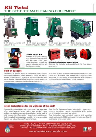 TWIST ECO CAR WASH by General Vapeur spa
Strada per Castelletto, 19-21 • 20080 Albairate (MI) Italy
Phone: +39 02.94981104 • info@twistecocarwash.com
www.twistecocarwash.com
green technologies for the wellness of the earth
built on success
Sustainabilitymeanstakingthelong-termviewofhowouractions
affect future generations and making sure we don't cause
pollution or deplete resources at rates faster than the earth is
able to renew them. Saturated dry steam is a completely green
technology that makes sanitizing possible in an environmentally
friendly way without the use of harsh chemicals.
Twist Eco Car Wash superheated, saturated dry steam vapor
products contribute towards sustainability while saving
money on water, chemicals and labour.
Twist technology gets excellent cleaning and sanitizing
results saving up to 100 times in washing water, significantly
contributing to its conservation.
Team Twist Kit
The best ecological cleaning
and brightening products kit
with exclusive cloths, spe-
cially developed for delicate
exterior cleaning without ef-
fort for the operator.
Electrical power generators
Optimise the flexibility and portability of the Twist steam
generators.
Twist Eco Car Wash is a part of the General Vapeur Group,
the largest producer of steam generators in Italy and a world
leader in effective and ecological industrial cleaning sys-
tems. General Vapeur was one of the first companies to pro-
pose saturated dry steam for cleaning and sanitizing.
THE BEST STEAM CLEANING EQUIPMENT
CW1
3 kW steam generator with
vacuum - 6 bar
CW2
10 kW steam generator with
two steam outputs - 10 bar
CW3
10 kW steam generator with
vacuum - 10/6 bar
CW4
Diesel steam generator with
two steam outputs - 10 bar
More than 30 years of research expertise and millions of ma-
chines sold worldwide have allowed the company to take
advantage of the potential of steam cleaning while maintain-
ing the maximum level of safety for the operators.
Water Savers
member of the
International
Carwash
Association
www.niessenscarpati.it
Kit Twist
follow us
 