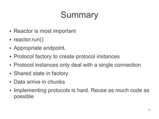 Summary
●   Reactor is most important
●   reactor.run()
●   Appropriate endpoint.
●   Protocol factory to create protocol instances
●   Protocol instances only deal with a single connection
●   Shared state in factory
●   Data arrive in chunks
●   Implementing protocols is hard. Reuse as much code as
    possible

                                                            31
 