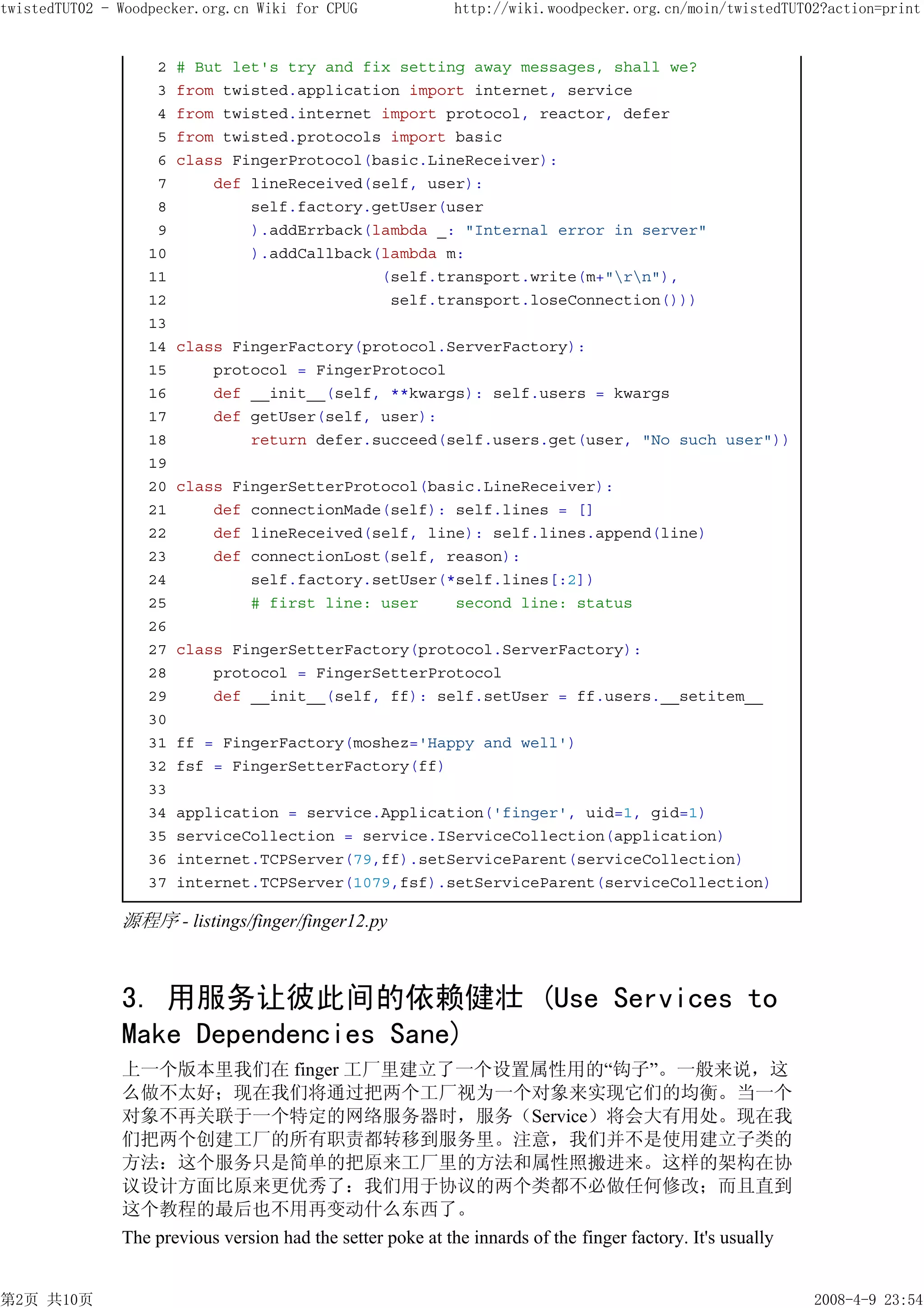 twistedTUT02 - Woodpecker.org.cn Wiki for CPUG              http://wiki.woodpecker.org.cn/moin/twistedTUT02?action=print


                    2   # But let's try and fix setting away messages, shall we?
                    3   from twisted.application import internet, service
                    4   from twisted.internet import protocol, reactor, defer
                    5   from twisted.protocols import basic
                    6   class FingerProtocol(basic.LineReceiver):
                    7       def lineReceived(self, user):
                    8           self.factory.getUser(user
                    9           ).addErrback(lambda _: "Internal error in server"
                   10           ).addCallback(lambda m:
                   11                         (self.transport.write(m+"rn"),
                   12                          self.transport.loseConnection()))
                   13
                   14   class FingerFactory(protocol.ServerFactory):
                   15       protocol = FingerProtocol
                   16       def __init__(self, **kwargs): self.users = kwargs
                   17       def getUser(self, user):
                   18           return defer.succeed(self.users.get(user, "No such user"))
                   19
                   20   class FingerSetterProtocol(basic.LineReceiver):
                   21       def connectionMade(self): self.lines = []
                   22       def lineReceived(self, line): self.lines.append(line)
                   23       def connectionLost(self, reason):
                   24           self.factory.setUser(*self.lines[:2])
                   25           # first line: user    second line: status
                   26
                   27   class FingerSetterFactory(protocol.ServerFactory):
                   28       protocol = FingerSetterProtocol
                   29       def __init__(self, ff): self.setUser = ff.users.__setitem__
                   30
                   31   ff = FingerFactory(moshez='Happy and well')
                   32   fsf = FingerSetterFactory(ff)
                   33
                   34   application = service.Application('finger', uid=1, gid=1)
                   35   serviceCollection = service.IServiceCollection(application)
                   36   internet.TCPServer(79,ff).setServiceParent(serviceCollection)
                   37   internet.TCPServer(1079,fsf).setServiceParent(serviceCollection)

               源程序 - listings/finger/finger12.py



               3. 用服务让彼此间的依赖健壮 (Use Services to
               Make Dependencies Sane)
               上一个版本里我们在 finger 工厂里建立了一个设置属性用的“钩子”。一般来说，这
               么做不太好；现在我们将通过把两个工厂视为一个对象来实现它们的均衡。当一个
               对象不再关联于一个特定的网络服务器时，服务（Service）将会大有用处。现在我
               们把两个创建工厂的所有职责都转移到服务里。注意，我们并不是使用建立子类的
               方法：这个服务只是简单的把原来工厂里的方法和属性照搬进来。这样的架构在协
               议设计方面比原来更优秀了：我们用于协议的两个类都不必做任何修改；而且直到
               这个教程的最后也不用再变动什么东西了。
               The previous version had the setter poke at the innards of the finger factory. It's usually


第2页 共10页                                                                                                     2008-4-9 23:54
 
