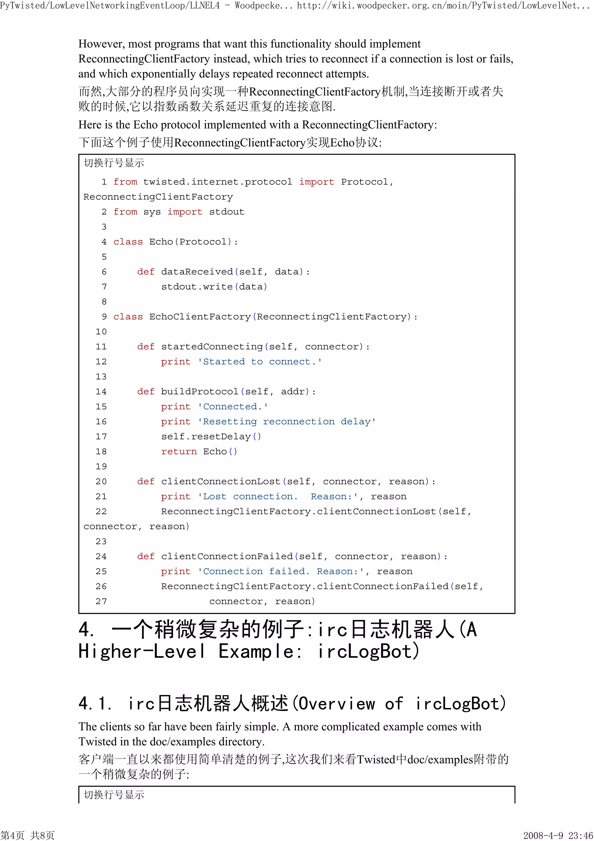 PyTwisted/LowLevelNetworkingEventLoop/LLNEL4 - Woodpecke... http://wiki.woodpecker.org.cn/moin/PyTwisted/LowLevelNet...


               However, most programs that want this functionality should implement
               ReconnectingClientFactory instead, which tries to reconnect if a connection is lost or fails,
               and which exponentially delays repeated reconnect attempts.
               而然,大部分的程序员向实现一种ReconnectingClientFactory机制,当连接断开或者失
               败的时候,它以指数函数关系延迟重复的连接意图.
               Here is the Echo protocol implemented with a ReconnectingClientFactory:
               下面这个例子使用ReconnectingClientFactory实现Echo协议:
                切换行号显示
                   1 from twisted.internet.protocol import Protocol,
                ReconnectingClientFactory
                   2 from sys import stdout
                   3
                   4 class Echo(Protocol):
                   5
                   6     def dataReceived(self, data):
                   7         stdout.write(data)
                   8
                   9 class EchoClientFactory(ReconnectingClientFactory):
                  10
                  11     def startedConnecting(self, connector):
                  12         print 'Started to connect.'
                  13
                  14     def buildProtocol(self, addr):
                  15         print 'Connected.'
                  16         print 'Resetting reconnection delay'
                  17         self.resetDelay()
                  18         return Echo()
                  19
                  20     def clientConnectionLost(self, connector, reason):
                  21         print 'Lost connection. Reason:', reason
                  22         ReconnectingClientFactory.clientConnectionLost(self,
                connector, reason)
                  23
                  24     def clientConnectionFailed(self, connector, reason):
                  25         print 'Connection failed. Reason:', reason
                  26         ReconnectingClientFactory.clientConnectionFailed(self,
                  27                 connector, reason)


               4. 一个稍微复杂的例子:irc日志机器人(A
               Higher-Level Example: ircLogBot)

               4.1. irc日志机器人概述(Overview of ircLogBot)
               The clients so far have been fairly simple. A more complicated example comes with
               Twisted in the doc/examples directory.
               客户端一直以来都使用简单清楚的例子,这次我们来看Twisted中doc/examples附带的
               一个稍微复杂的例子:
                切换行号显示



第4页 共8页                                                                                                        2008-4-9 23:46
 