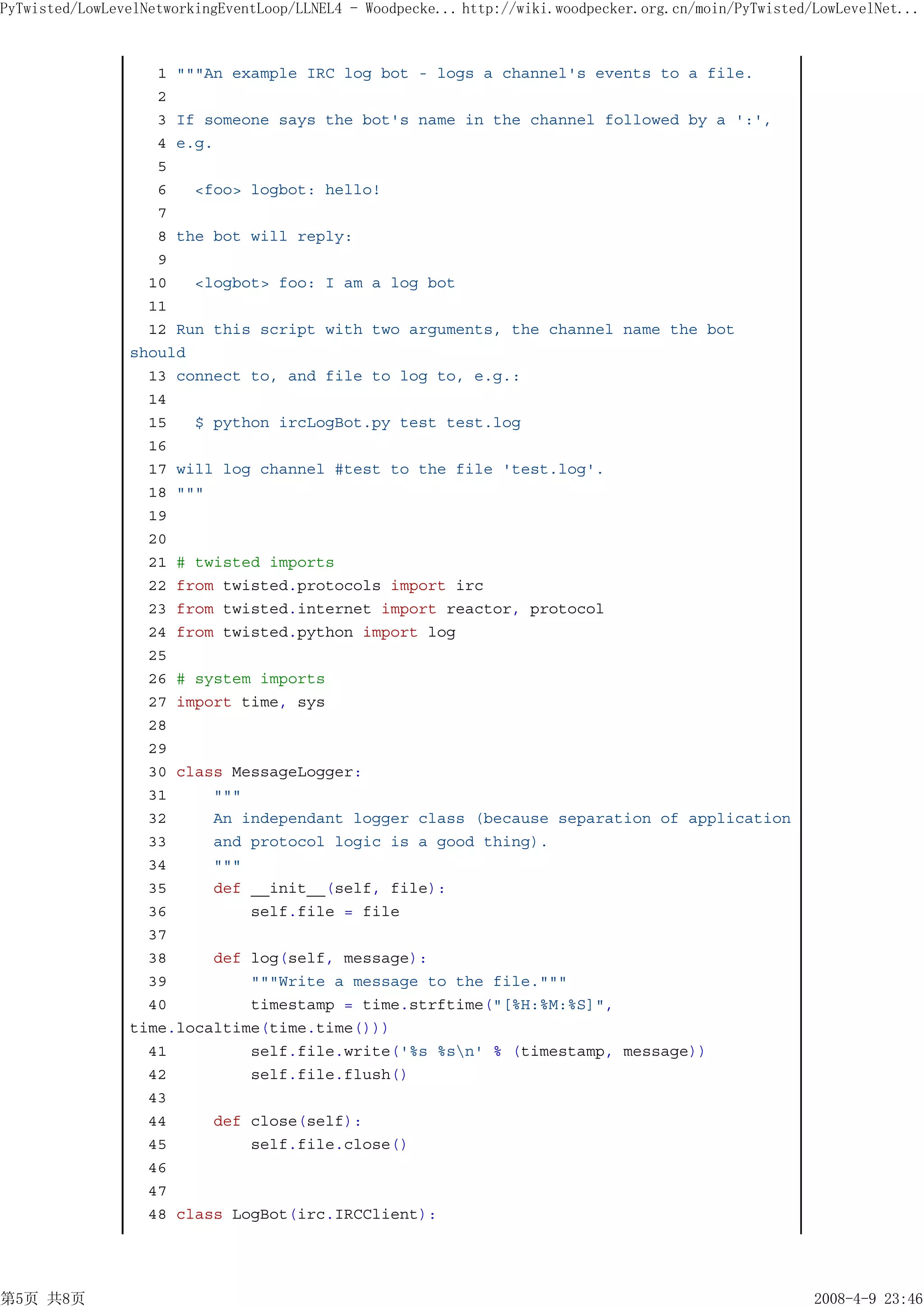PyTwisted/LowLevelNetworkingEventLoop/LLNEL4 - Woodpecke... http://wiki.woodpecker.org.cn/moin/PyTwisted/LowLevelNet...



                   1 """An example IRC log bot - logs a channel's events to a file.
                   2
                   3 If someone says the bot's name in the channel followed by a ':',
                   4 e.g.
                   5
                   6   <foo> logbot: hello!
                   7
                   8 the bot will reply:
                   9
                  10   <logbot> foo: I am a log bot
                  11
                  12 Run this script with two arguments, the channel name the bot
                should
                  13 connect to, and file to log to, e.g.:
                  14
                  15   $ python ircLogBot.py test test.log
                  16
                  17 will log channel #test to the file 'test.log'.
                  18 """
                  19
                  20
                  21 # twisted imports
                  22 from twisted.protocols import irc
                  23 from twisted.internet import reactor, protocol
                  24 from twisted.python import log
                  25
                  26 # system imports
                  27 import time, sys
                  28
                  29
                  30 class MessageLogger:
                  31     """
                  32     An independant logger class (because separation of application
                  33     and protocol logic is a good thing).
                  34     """
                  35     def __init__(self, file):
                  36         self.file = file
                  37
                  38     def log(self, message):
                  39         """Write a message to the file."""
                  40         timestamp = time.strftime("[%H:%M:%S]",
                time.localtime(time.time()))
                  41         self.file.write('%s %sn' % (timestamp, message))
                  42         self.file.flush()
                  43
                  44     def close(self):
                  45         self.file.close()
                  46
                  47
                  48 class LogBot(irc.IRCClient):




第5页 共8页                                                                                                  2008-4-9 23:46
 