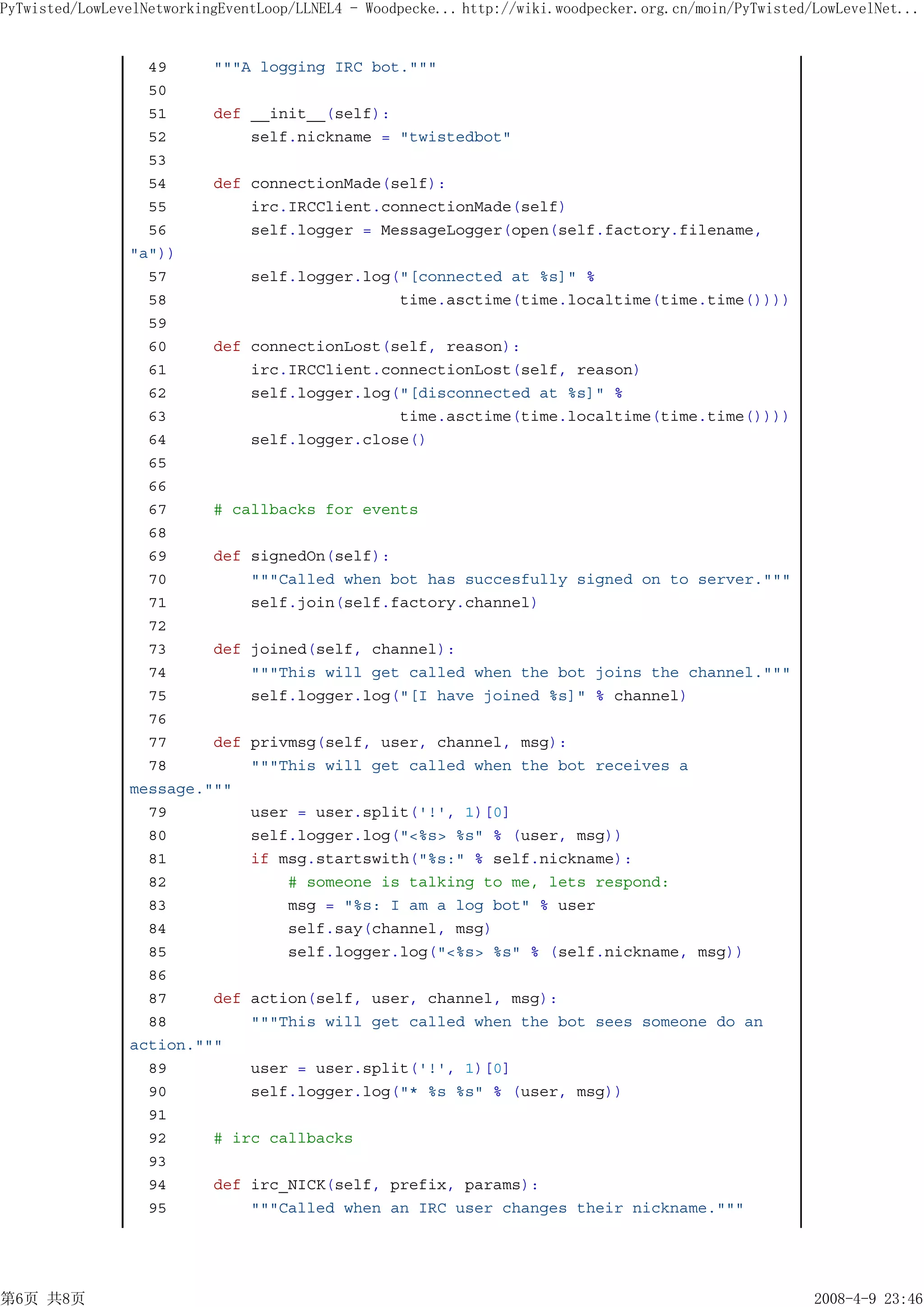 PyTwisted/LowLevelNetworkingEventLoop/LLNEL4 - Woodpecke... http://wiki.woodpecker.org.cn/moin/PyTwisted/LowLevelNet...


                  49     """A logging IRC bot."""
                  50
                  51     def __init__(self):
                  52         self.nickname = "twistedbot"
                  53
                  54     def connectionMade(self):
                  55         irc.IRCClient.connectionMade(self)
                  56         self.logger = MessageLogger(open(self.factory.filename,
                "a"))
                  57         self.logger.log("[connected at %s]" %
                  58                         time.asctime(time.localtime(time.time())))
                  59
                  60     def connectionLost(self, reason):
                  61         irc.IRCClient.connectionLost(self, reason)
                  62         self.logger.log("[disconnected at %s]" %
                  63                         time.asctime(time.localtime(time.time())))
                  64         self.logger.close()
                  65
                  66
                  67     # callbacks for events
                  68
                  69     def signedOn(self):
                  70         """Called when bot has succesfully signed on to server."""
                  71         self.join(self.factory.channel)
                  72
                  73     def joined(self, channel):
                  74         """This will get called when the bot joins the channel."""
                  75         self.logger.log("[I have joined %s]" % channel)
                  76
                  77     def privmsg(self, user, channel, msg):
                  78         """This will get called when the bot receives a
                message."""
                  79         user = user.split('!', 1)[0]
                  80         self.logger.log("<%s> %s" % (user, msg))
                  81         if msg.startswith("%s:" % self.nickname):
                  82             # someone is talking to me, lets respond:
                  83             msg = "%s: I am a log bot" % user
                  84             self.say(channel, msg)
                  85             self.logger.log("<%s> %s" % (self.nickname, msg))
                  86
                  87     def action(self, user, channel, msg):
                  88         """This will get called when the bot sees someone do an
                action."""
                  89         user = user.split('!', 1)[0]
                  90         self.logger.log("* %s %s" % (user, msg))
                  91
                  92     # irc callbacks
                  93
                  94     def irc_NICK(self, prefix, params):
                  95         """Called when an IRC user changes their nickname."""




第6页 共8页                                                                                                  2008-4-9 23:46
 
