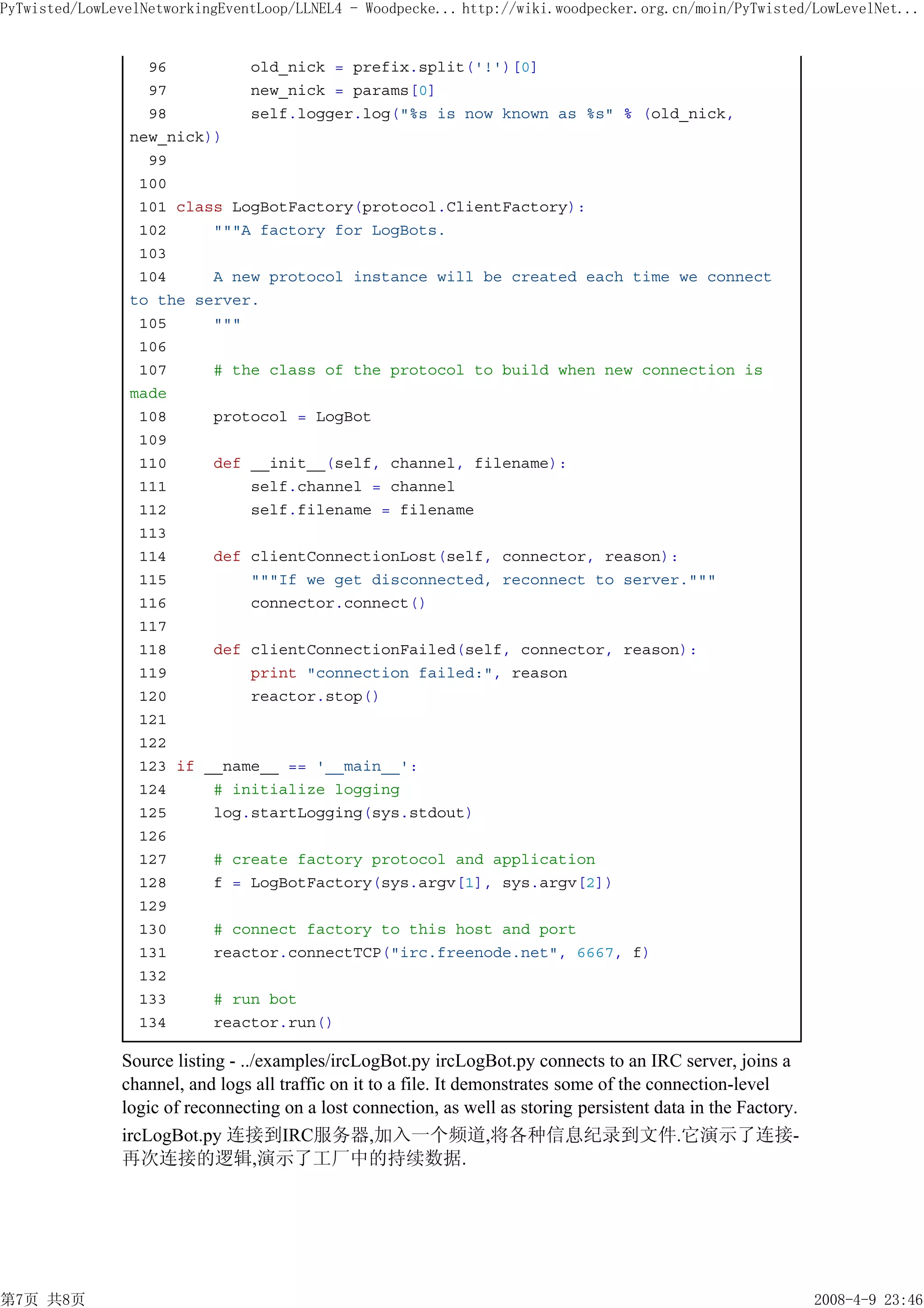 PyTwisted/LowLevelNetworkingEventLoop/LLNEL4 - Woodpecke... http://wiki.woodpecker.org.cn/moin/PyTwisted/LowLevelNet...


                  96         old_nick = prefix.split('!')[0]
                  97         new_nick = params[0]
                  98         self.logger.log("%s is now known as %s" % (old_nick,
                new_nick))
                  99
                 100
                 101 class LogBotFactory(protocol.ClientFactory):
                 102     """A factory for LogBots.
                 103
                 104     A new protocol instance will be created each time we connect
                to the server.
                 105     """
                 106
                 107     # the class of the protocol to build when new connection is
                made
                 108     protocol = LogBot
                 109
                 110     def __init__(self, channel, filename):
                 111         self.channel = channel
                 112         self.filename = filename
                 113
                 114     def clientConnectionLost(self, connector, reason):
                 115         """If we get disconnected, reconnect to server."""
                 116         connector.connect()
                 117
                 118     def clientConnectionFailed(self, connector, reason):
                 119         print "connection failed:", reason
                 120         reactor.stop()
                 121
                 122
                 123 if __name__ == '__main__':
                 124     # initialize logging
                 125     log.startLogging(sys.stdout)
                 126
                 127     # create factory protocol and application
                 128     f = LogBotFactory(sys.argv[1], sys.argv[2])
                 129
                 130     # connect factory to this host and port
                 131     reactor.connectTCP("irc.freenode.net", 6667, f)
                 132
                 133     # run bot
                 134     reactor.run()

               Source listing - ../examples/ircLogBot.py ircLogBot.py connects to an IRC server, joins a
               channel, and logs all traffic on it to a file. It demonstrates some of the connection-level
               logic of reconnecting on a lost connection, as well as storing persistent data in the Factory.
               ircLogBot.py 连接到IRC服务器,加入一个频道,将各种信息纪录到文件.它演示了连接-
               再次连接的逻辑,演示了工厂中的持续数据.




第7页 共8页                                                                                                         2008-4-9 23:46
 