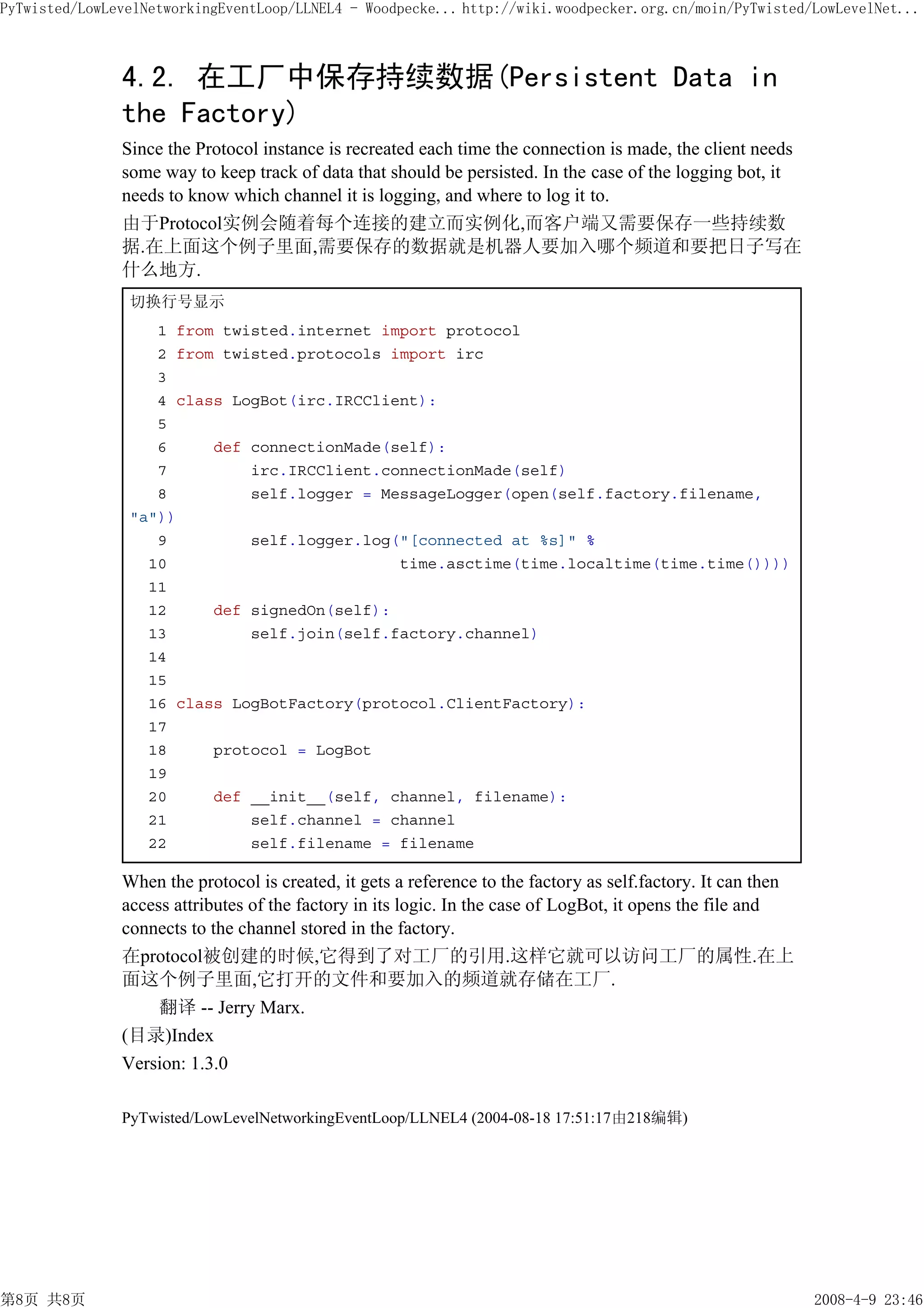 PyTwisted/LowLevelNetworkingEventLoop/LLNEL4 - Woodpecke... http://wiki.woodpecker.org.cn/moin/PyTwisted/LowLevelNet...



               4.2. 在工厂中保存持续数据(Persistent Data in
               the Factory)
               Since the Protocol instance is recreated each time the connection is made, the client needs
               some way to keep track of data that should be persisted. In the case of the logging bot, it
               needs to know which channel it is logging, and where to log it to.
               由于Protocol实例会随着每个连接的建立而实例化,而客户端又需要保存一些持续数
               据.在上面这个例子里面,需要保存的数据就是机器人要加入哪个频道和要把日子写在
               什么地方.
                切换行号显示
                   1 from twisted.internet import protocol
                   2 from twisted.protocols import irc
                   3
                   4 class LogBot(irc.IRCClient):
                   5
                   6     def connectionMade(self):
                   7         irc.IRCClient.connectionMade(self)
                   8         self.logger = MessageLogger(open(self.factory.filename,
                "a"))
                   9         self.logger.log("[connected at %s]" %
                  10                         time.asctime(time.localtime(time.time())))
                  11
                  12     def signedOn(self):
                  13         self.join(self.factory.channel)
                  14
                  15
                  16 class LogBotFactory(protocol.ClientFactory):
                  17
                  18     protocol = LogBot
                  19
                  20     def __init__(self, channel, filename):
                  21         self.channel = channel
                  22         self.filename = filename

               When the protocol is created, it gets a reference to the factory as self.factory. It can then
               access attributes of the factory in its logic. In the case of LogBot, it opens the file and
               connects to the channel stored in the factory.
               在protocol被创建的时候,它得到了对工厂的引用.这样它就可以访问工厂的属性.在上
               面这个例子里面,它打开的文件和要加入的频道就存储在工厂.
                    翻译 -- Jerry Marx.
               (目录)Index
               Version: 1.3.0

               PyTwisted/LowLevelNetworkingEventLoop/LLNEL4 (2004-08-18 17:51:17由218编辑)




第8页 共8页                                                                                                        2008-4-9 23:46
 
