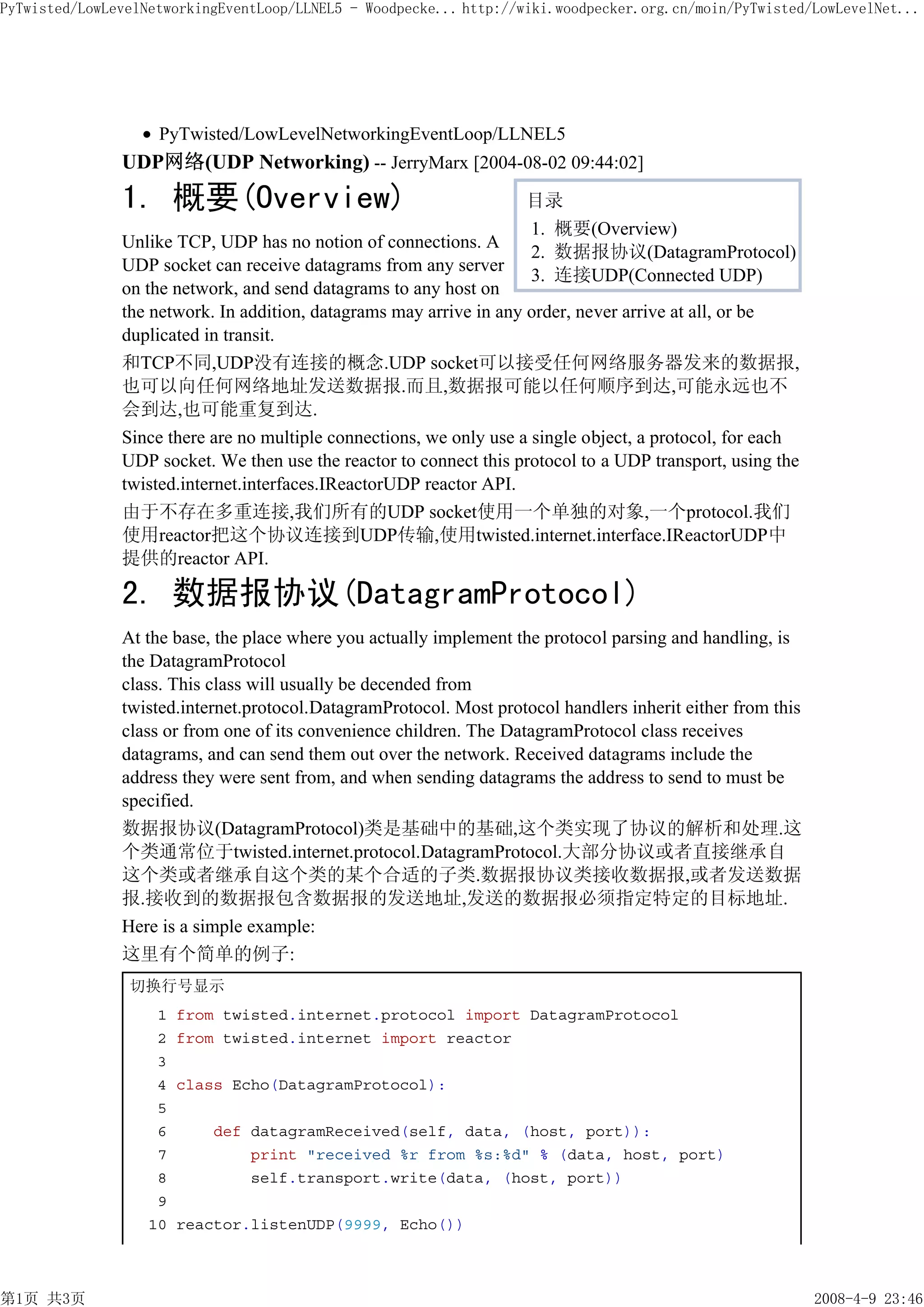 PyTwisted/LowLevelNetworkingEventLoop/LLNEL5 - Woodpecke... http://wiki.woodpecker.org.cn/moin/PyTwisted/LowLevelNet...




                    PyTwisted/LowLevelNetworkingEventLoop/LLNEL5
               UDP网络(UDP Networking) -- JerryMarx [2004-08-02 09:44:02]
               1. 概要(Overview)                                       目录
                                                                     1. 概要(Overview)
               Unlike TCP, UDP has no notion of connections. A
                                                                     2. 数据报协议(DatagramProtocol)
               UDP socket can receive datagrams from any server
                                                                     3. 连接UDP(Connected UDP)
               on the network, and send datagrams to any host on
               the network. In addition, datagrams may arrive in any order, never arrive at all, or be
               duplicated in transit.
               和TCP不同,UDP没有连接的概念.UDP socket可以接受任何网络服务器发来的数据报,
               也可以向任何网络地址发送数据报.而且,数据报可能以任何顺序到达,可能永远也不
               会到达,也可能重复到达.
               Since there are no multiple connections, we only use a single object, a protocol, for each
               UDP socket. We then use the reactor to connect this protocol to a UDP transport, using the
               twisted.internet.interfaces.IReactorUDP reactor API.
               由于不存在多重连接,我们所有的UDP socket使用一个单独的对象,一个protocol.我们
               使用reactor把这个协议连接到UDP传输,使用twisted.internet.interface.IReactorUDP中
               提供的reactor API.

               2. 数据报协议(DatagramProtocol)
               At the base, the place where you actually implement the protocol parsing and handling, is
               the DatagramProtocol
               class. This class will usually be decended from
               twisted.internet.protocol.DatagramProtocol. Most protocol handlers inherit either from this
               class or from one of its convenience children. The DatagramProtocol class receives
               datagrams, and can send them out over the network. Received datagrams include the
               address they were sent from, and when sending datagrams the address to send to must be
               specified.
               数据报协议(DatagramProtocol)类是基础中的基础,这个类实现了协议的解析和处理.这
               个类通常位于twisted.internet.protocol.DatagramProtocol.大部分协议或者直接继承自
               这个类或者继承自这个类的某个合适的子类.数据报协议类接收数据报,或者发送数据
               报.接收到的数据报包含数据报的发送地址,发送的数据报必须指定特定的目标地址.
               Here is a simple example:
               这里有个简单的例子:
                切换行号显示
                    1   from twisted.internet.protocol import DatagramProtocol
                    2   from twisted.internet import reactor
                    3
                    4   class Echo(DatagramProtocol):
                    5
                    6       def datagramReceived(self, data, (host, port)):
                    7           print "received %r from %s:%d" % (data, host, port)
                    8           self.transport.write(data, (host, port))
                    9
                   10   reactor.listenUDP(9999, Echo())



第1页 共3页                                                                                                      2008-4-9 23:46
 