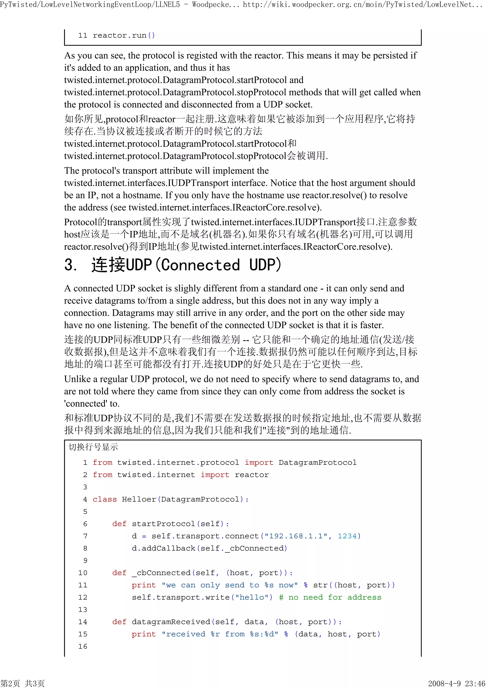 PyTwisted/LowLevelNetworkingEventLoop/LLNEL5 - Woodpecke... http://wiki.woodpecker.org.cn/moin/PyTwisted/LowLevelNet...


                   11 reactor.run()

               As you can see, the protocol is registed with the reactor. This means it may be persisted if
               it's added to an application, and thus it has
               twisted.internet.protocol.DatagramProtocol.startProtocol and
               twisted.internet.protocol.DatagramProtocol.stopProtocol methods that will get called when
               the protocol is connected and disconnected from a UDP socket.
               如你所见,protocol和reactor一起注册.这意味着如果它被添加到一个应用程序,它将持
               续存在.当协议被连接或者断开的时候它的方法
               twisted.internet.protocol.DatagramProtocol.startProtocol和
               twisted.internet.protocol.DatagramProtocol.stopProtocol会被调用.
               The protocol's transport attribute will implement the
               twisted.internet.interfaces.IUDPTransport interface. Notice that the host argument should
               be an IP, not a hostname. If you only have the hostname use reactor.resolve() to resolve
               the address (see twisted.internet.interfaces.IReactorCore.resolve).
               Protocol的transport属性实现了twisted.internet.interfaces.IUDPTransport接口.注意参数
               host应该是一个IP地址,而不是域名(机器名).如果你只有域名(机器名)可用,可以调用
               reactor.resolve()得到IP地址(参见twisted.internet.interfaces.IReactorCore.resolve).

               3. 连接UDP(Connected UDP)
               A connected UDP socket is slighly different from a standard one - it can only send and
               receive datagrams to/from a single address, but this does not in any way imply a
               connection. Datagrams may still arrive in any order, and the port on the other side may
               have no one listening. The benefit of the connected UDP socket is that it is faster.
               连接的UDP同标准UDP只有一些细微差别 -- 它只能和一个确定的地址通信(发送/接
               收数据报),但是这并不意味着我们有一个连接.数据报仍然可能以任何顺序到达,目标
               地址的端口甚至可能都没有打开.连接UDP的好处只是在于它更快一些.
               Unlike a regular UDP protocol, we do not need to specify where to send datagrams to, and
               are not told where they came from since they can only come from address the socket is
               'connected' to.
               和标准UDP协议不同的是,我们不需要在发送数据报的时候指定地址,也不需要从数据
               报中得到来源地址的信息,因为我们只能和我们"连接"到的地址通信.
                切换行号显示
                    1 from twisted.internet.protocol import DatagramProtocol
                    2 from twisted.internet import reactor
                    3
                    4 class Helloer(DatagramProtocol):
                    5
                    6     def startProtocol(self):
                    7         d = self.transport.connect("192.168.1.1", 1234)
                    8         d.addCallback(self._cbConnected)
                    9
                   10     def _cbConnected(self, (host, port)):
                   11         print "we can only send to %s now" % str((host, port))
                   12         self.transport.write("hello") # no need for address
                   13
                   14     def datagramReceived(self, data, (host, port)):
                   15         print "received %r from %s:%d" % (data, host, port)
                   16



第2页 共3页                                                                                                       2008-4-9 23:46
 