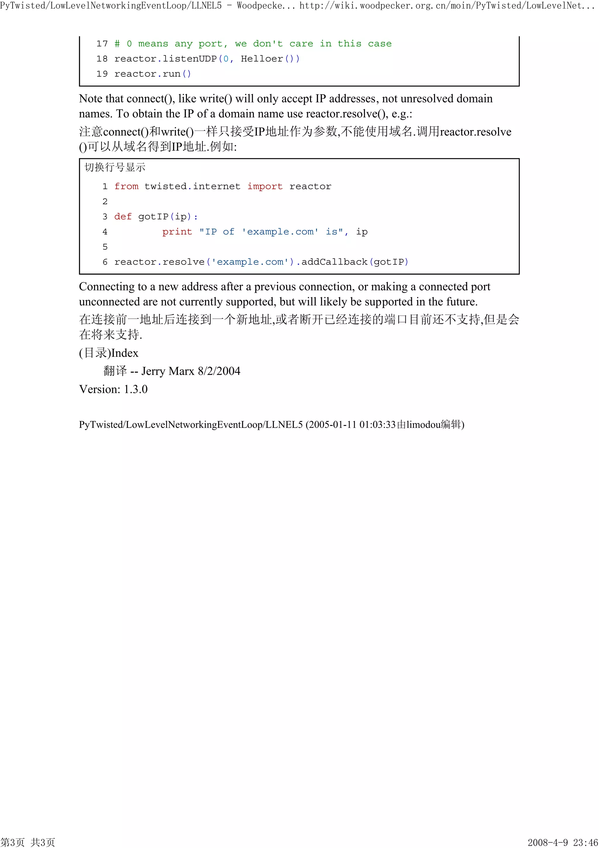 PyTwisted/LowLevelNetworkingEventLoop/LLNEL5 - Woodpecke... http://wiki.woodpecker.org.cn/moin/PyTwisted/LowLevelNet...


                   17 # 0 means any port, we don't care in this case
                   18 reactor.listenUDP(0, Helloer())
                   19 reactor.run()

               Note that connect(), like write() will only accept IP addresses, not unresolved domain
               names. To obtain the IP of a domain name use reactor.resolve(), e.g.:
               注意connect()和write()一样只接受IP地址作为参数,不能使用域名.调用reactor.resolve
               ()可以从域名得到IP地址.例如:
                切换行号显示
                    1 from twisted.internet import reactor
                    2
                    3 def gotIP(ip):
                    4         print "IP of 'example.com' is", ip
                    5
                    6 reactor.resolve('example.com').addCallback(gotIP)

               Connecting to a new address after a previous connection, or making a connected port
               unconnected are not currently supported, but will likely be supported in the future.
               在连接前一地址后连接到一个新地址,或者断开已经连接的端口目前还不支持,但是会
               在将来支持.
               (目录)Index
                   翻译 -- Jerry Marx 8/2/2004
               Version: 1.3.0

               PyTwisted/LowLevelNetworkingEventLoop/LLNEL5 (2005-01-11 01:03:33由limodou编辑)




第3页 共3页                                                                                                  2008-4-9 23:46
 