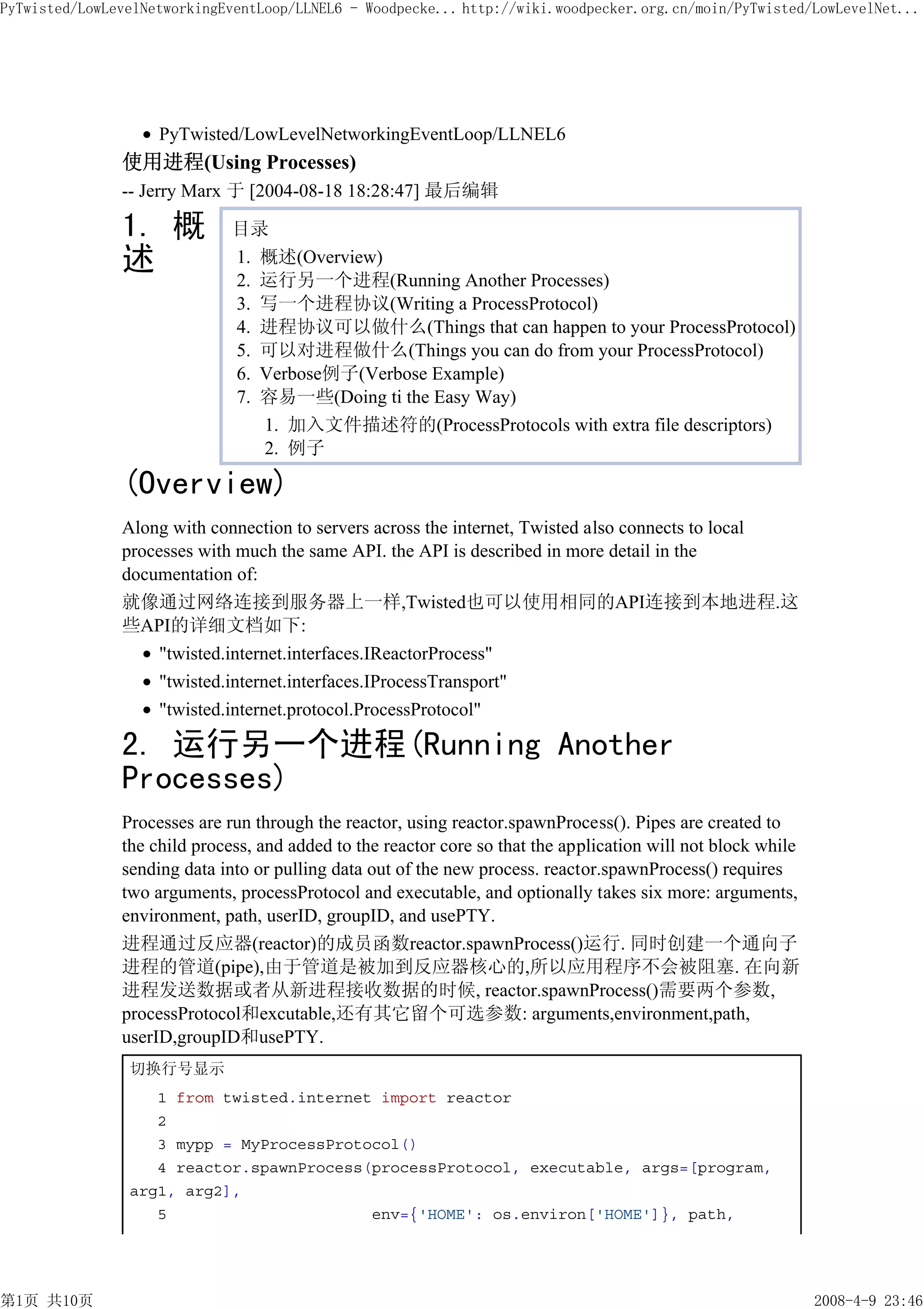 PyTwisted/LowLevelNetworkingEventLoop/LLNEL6 - Woodpecke... http://wiki.woodpecker.org.cn/moin/PyTwisted/LowLevelNet...




                    PyTwisted/LowLevelNetworkingEventLoop/LLNEL6
               使用进程(Using Processes)
               -- Jerry Marx 于 [2004-08-18 18:28:47] 最后编辑

               1. 概           目录
               述              1. 概述(Overview)
                              2. 运行另一个进程(Running Another Processes)
                              3. 写一个进程协议(Writing a ProcessProtocol)
                              4. 进程协议可以做什么(Things that can happen to your ProcessProtocol)
                              5. 可以对进程做什么(Things you can do from your ProcessProtocol)
                              6. Verbose例子(Verbose Example)
                              7. 容易一些(Doing ti the Easy Way)
                                 1. 加入文件描述符的(ProcessProtocols with extra file descriptors)
                                 2. 例子

               (Overview)
               Along with connection to servers across the internet, Twisted also connects to local
               processes with much the same API. the API is described in more detail in the
               documentation of:
               就像通过网络连接到服务器上一样,Twisted也可以使用相同的API连接到本地进程.这
               些API的详细文档如下:
                    "twisted.internet.interfaces.IReactorProcess"
                    "twisted.internet.interfaces.IProcessTransport"
                    "twisted.internet.protocol.ProcessProtocol"

               2. 运行另一个进程(Running Another
               Processes)
               Processes are run through the reactor, using reactor.spawnProcess(). Pipes are created to
               the child process, and added to the reactor core so that the application will not block while
               sending data into or pulling data out of the new process. reactor.spawnProcess() requires
               two arguments, processProtocol and executable, and optionally takes six more: arguments,
               environment, path, userID, groupID, and usePTY.
               进程通过反应器(reactor)的成员函数reactor.spawnProcess()运行. 同时创建一个通向子
               进程的管道(pipe),由于管道是被加到反应器核心的,所以应用程序不会被阻塞. 在向新
               进程发送数据或者从新进程接收数据的时候, reactor.spawnProcess()需要两个参数,
               processProtocol和excutable,还有其它留个可选参数: arguments,environment,path,
               userID,groupID和usePTY.
                切换行号显示
                   1 from twisted.internet import reactor
                   2
                   3 mypp = MyProcessProtocol()
                   4 reactor.spawnProcess(processProtocol, executable, args=[program,
                arg1, arg2],
                   5                      env={'HOME': os.environ['HOME']}, path,




第1页 共10页                                                                                                       2008-4-9 23:46
 