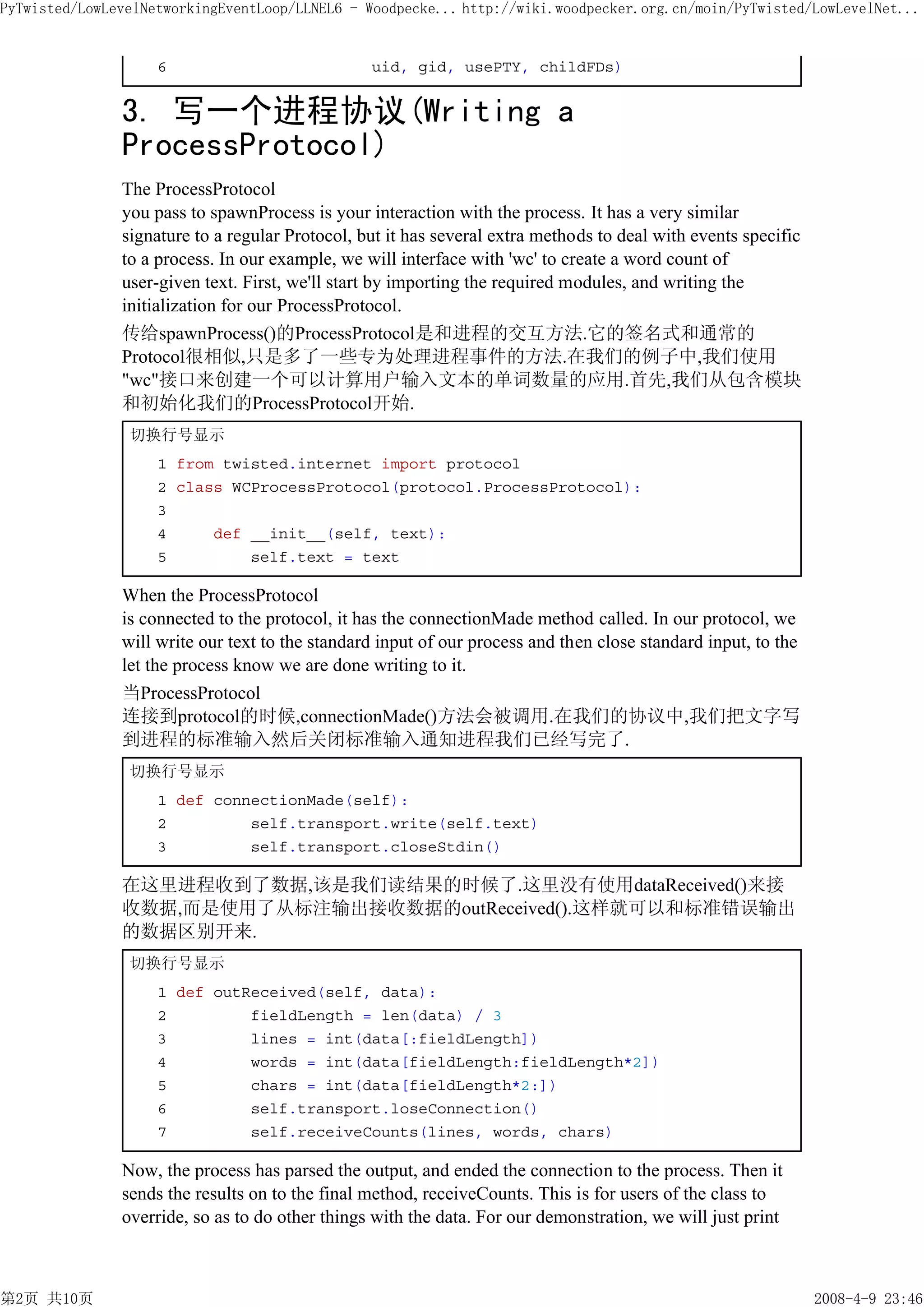 PyTwisted/LowLevelNetworkingEventLoop/LLNEL6 - Woodpecke... http://wiki.woodpecker.org.cn/moin/PyTwisted/LowLevelNet...


                    6                            uid, gid, usePTY, childFDs)


               3. 写一个进程协议(Writing a
               ProcessProtocol)
               The ProcessProtocol
               you pass to spawnProcess is your interaction with the process. It has a very similar
               signature to a regular Protocol, but it has several extra methods to deal with events specific
               to a process. In our example, we will interface with 'wc' to create a word count of
               user-given text. First, we'll start by importing the required modules, and writing the
               initialization for our ProcessProtocol.
               传给spawnProcess()的ProcessProtocol是和进程的交互方法.它的签名式和通常的
               Protocol很相似,只是多了一些专为处理进程事件的方法.在我们的例子中,我们使用
               "wc"接口来创建一个可以计算用户输入文本的单词数量的应用.首先,我们从包含模块
               和初始化我们的ProcessProtocol开始.
                切换行号显示
                    1 from twisted.internet import protocol
                    2 class WCProcessProtocol(protocol.ProcessProtocol):
                    3
                    4     def __init__(self, text):
                    5         self.text = text

               When the ProcessProtocol
               is connected to the protocol, it has the connectionMade method called. In our protocol, we
               will write our text to the standard input of our process and then close standard input, to the
               let the process know we are done writing to it.
               当ProcessProtocol
               连接到protocol的时候,connectionMade()方法会被调用.在我们的协议中,我们把文字写
               到进程的标准输入然后关闭标准输入通知进程我们已经写完了.
                切换行号显示
                    1 def connectionMade(self):
                    2         self.transport.write(self.text)
                    3         self.transport.closeStdin()

               在这里进程收到了数据,该是我们读结果的时候了.这里没有使用dataReceived()来接
               收数据,而是使用了从标注输出接收数据的outReceived().这样就可以和标准错误输出
               的数据区别开来.
                切换行号显示
                    1 def outReceived(self, data):
                    2         fieldLength = len(data) / 3
                    3         lines = int(data[:fieldLength])
                    4         words = int(data[fieldLength:fieldLength*2])
                    5         chars = int(data[fieldLength*2:])
                    6         self.transport.loseConnection()
                    7         self.receiveCounts(lines, words, chars)

               Now, the process has parsed the output, and ended the connection to the process. Then it
               sends the results on to the final method, receiveCounts. This is for users of the class to
               override, so as to do other things with the data. For our demonstration, we will just print



第2页 共10页                                                                                                        2008-4-9 23:46
 