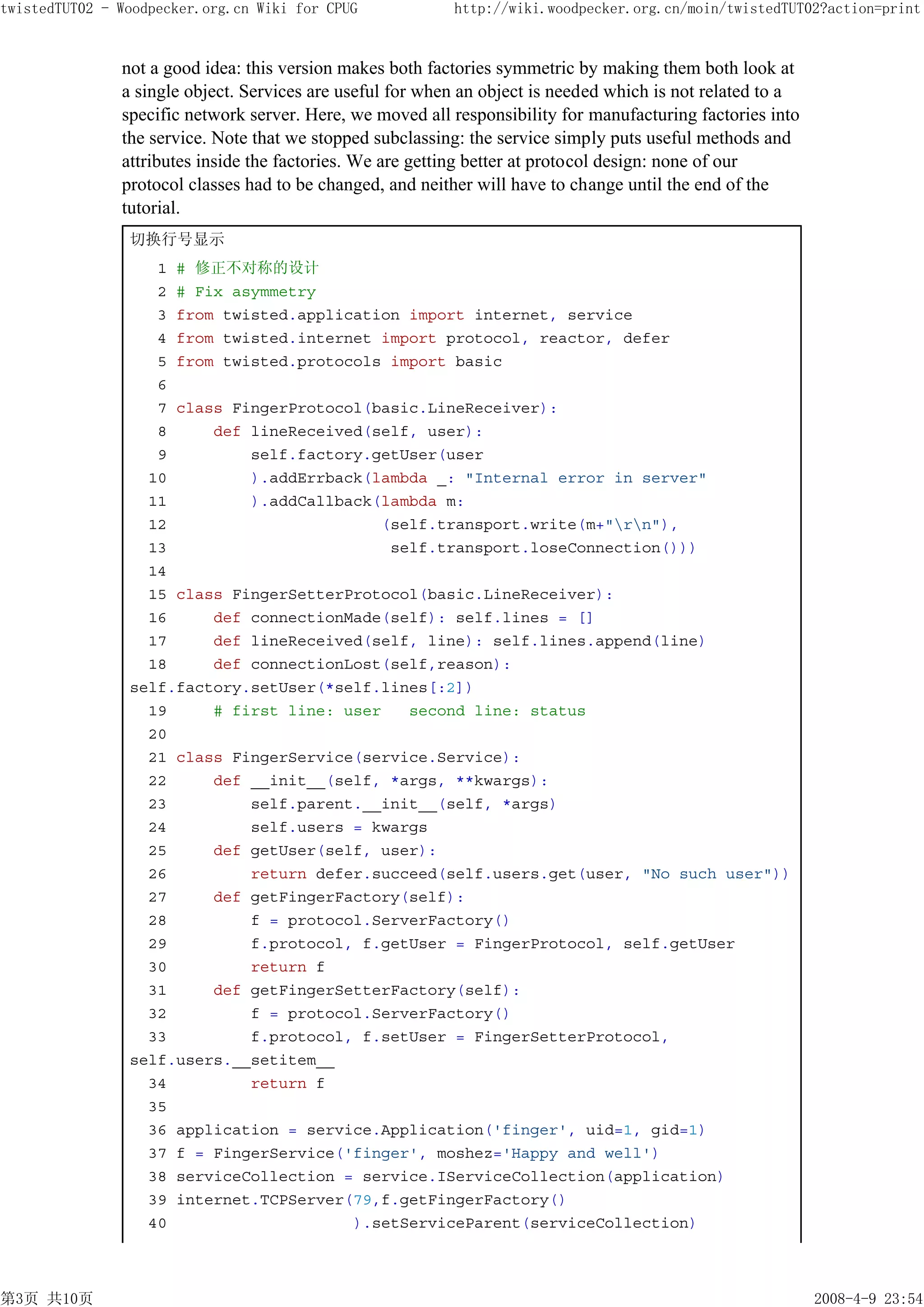 twistedTUT02 - Woodpecker.org.cn Wiki for CPUG             http://wiki.woodpecker.org.cn/moin/twistedTUT02?action=print


               not a good idea: this version makes both factories symmetric by making them both look at
               a single object. Services are useful for when an object is needed which is not related to a
               specific network server. Here, we moved all responsibility for manufacturing factories into
               the service. Note that we stopped subclassing: the service simply puts useful methods and
               attributes inside the factories. We are getting better at protocol design: none of our
               protocol classes had to be changed, and neither will have to change until the end of the
               tutorial.
                切换行号显示
                   1 # 修正不对称的设计
                   2 # Fix asymmetry
                   3 from twisted.application import internet, service
                   4 from twisted.internet import protocol, reactor, defer
                   5 from twisted.protocols import basic
                   6
                   7 class FingerProtocol(basic.LineReceiver):
                   8     def lineReceived(self, user):
                   9         self.factory.getUser(user
                  10         ).addErrback(lambda _: "Internal error in server"
                  11         ).addCallback(lambda m:
                  12                       (self.transport.write(m+"rn"),
                  13                        self.transport.loseConnection()))
                  14
                  15 class FingerSetterProtocol(basic.LineReceiver):
                  16     def connectionMade(self): self.lines = []
                  17     def lineReceived(self, line): self.lines.append(line)
                  18     def connectionLost(self,reason):
                self.factory.setUser(*self.lines[:2])
                  19     # first line: user   second line: status
                  20
                  21 class FingerService(service.Service):
                  22     def __init__(self, *args, **kwargs):
                  23         self.parent.__init__(self, *args)
                  24         self.users = kwargs
                  25     def getUser(self, user):
                  26         return defer.succeed(self.users.get(user, "No such user"))
                  27     def getFingerFactory(self):
                  28         f = protocol.ServerFactory()
                  29         f.protocol, f.getUser = FingerProtocol, self.getUser
                  30         return f
                  31     def getFingerSetterFactory(self):
                  32         f = protocol.ServerFactory()
                  33         f.protocol, f.setUser = FingerSetterProtocol,
                self.users.__setitem__
                  34         return f
                  35
                  36 application = service.Application('finger', uid=1, gid=1)
                  37 f = FingerService('finger', moshez='Happy and well')
                  38 serviceCollection = service.IServiceCollection(application)
                  39 internet.TCPServer(79,f.getFingerFactory()
                  40                    ).setServiceParent(serviceCollection)



第3页 共10页                                                                                                     2008-4-9 23:54
 