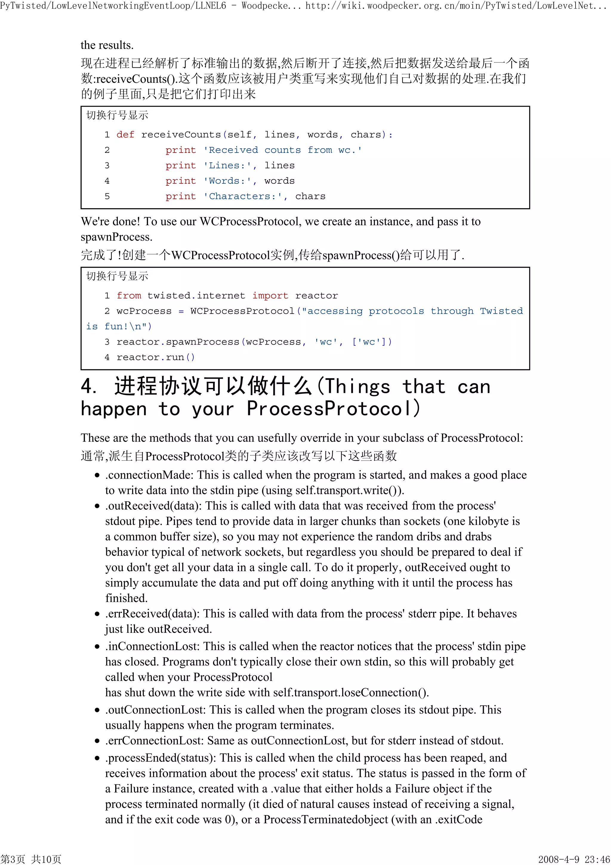 PyTwisted/LowLevelNetworkingEventLoop/LLNEL6 - Woodpecke... http://wiki.woodpecker.org.cn/moin/PyTwisted/LowLevelNet...


               the results.
               现在进程已经解析了标准输出的数据,然后断开了连接,然后把数据发送给最后一个函
               数:receiveCounts().这个函数应该被用户类重写来实现他们自己对数据的处理.在我们
               的例子里面,只是把它们打印出来
                切换行号显示
                    1 def receiveCounts(self, lines, words, chars):
                    2         print 'Received counts from wc.'
                    3         print 'Lines:', lines
                    4         print 'Words:', words
                    5         print 'Characters:', chars

               We're done! To use our WCProcessProtocol, we create an instance, and pass it to
               spawnProcess.
               完成了!创建一个WCProcessProtocol实例,传给spawnProcess()给可以用了.
                切换行号显示
                   1 from twisted.internet import reactor
                   2 wcProcess = WCProcessProtocol("accessing protocols through Twisted
                is fun!n")
                   3 reactor.spawnProcess(wcProcess, 'wc', ['wc'])
                   4 reactor.run()


               4. 进程协议可以做什么(Things that can
               happen to your ProcessProtocol)
               These are the methods that you can usefully override in your subclass of ProcessProtocol:
               通常,派生自ProcessProtocol类的子类应该改写以下这些函数
                   .connectionMade: This is called when the program is started, and makes a good place
                   to write data into the stdin pipe (using self.transport.write()).
                   .outReceived(data): This is called with data that was received from the process'
                   stdout pipe. Pipes tend to provide data in larger chunks than sockets (one kilobyte is
                   a common buffer size), so you may not experience the random dribs and drabs
                   behavior typical of network sockets, but regardless you should be prepared to deal if
                   you don't get all your data in a single call. To do it properly, outReceived ought to
                   simply accumulate the data and put off doing anything with it until the process has
                   finished.
                   .errReceived(data): This is called with data from the process' stderr pipe. It behaves
                   just like outReceived.
                   .inConnectionLost: This is called when the reactor notices that the process' stdin pipe
                   has closed. Programs don't typically close their own stdin, so this will probably get
                   called when your ProcessProtocol
                   has shut down the write side with self.transport.loseConnection().
                   .outConnectionLost: This is called when the program closes its stdout pipe. This
                   usually happens when the program terminates.
                   .errConnectionLost: Same as outConnectionLost, but for stderr instead of stdout.
                   .processEnded(status): This is called when the child process has been reaped, and
                   receives information about the process' exit status. The status is passed in the form of
                   a Failure instance, created with a .value that either holds a Failure object if the
                   process terminated normally (it died of natural causes instead of receiving a signal,
                   and if the exit code was 0), or a ProcessTerminatedobject (with an .exitCode


第3页 共10页                                                                                                      2008-4-9 23:46
 