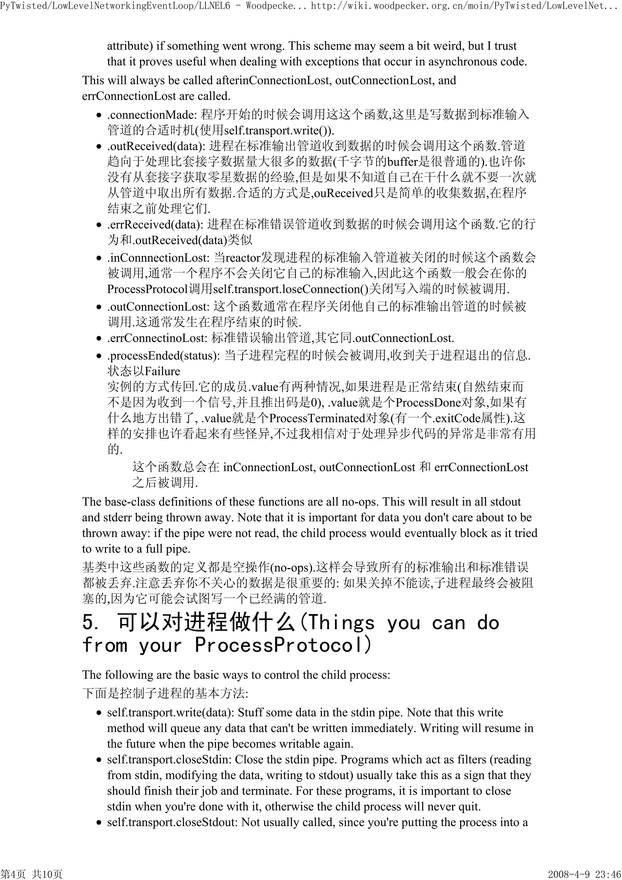 PyTwisted/LowLevelNetworkingEventLoop/LLNEL6 - Woodpecke... http://wiki.woodpecker.org.cn/moin/PyTwisted/LowLevelNet...


                    attribute) if something went wrong. This scheme may seem a bit weird, but I trust
                    that it proves useful when dealing with exceptions that occur in asynchronous code.
               This will always be called afterinConnectionLost, outConnectionLost, and
               errConnectionLost are called.
                    .connectionMade: 程序开始的时候会调用这这个函数,这里是写数据到标准输入
                    管道的合适时机(使用self.transport.write()).
                    .outReceived(data): 进程在标准输出管道收到数据的时候会调用这个函数.管道
                    趋向于处理比套接字数据量大很多的数据(千字节的buffer是很普通的).也许你
                    没有从套接字获取零星数据的经验,但是如果不知道自己在干什么就不要一次就
                    从管道中取出所有数据.合适的方式是,ouReceived只是简单的收集数据,在程序
                    结束之前处理它们.
                    .errReceived(data): 进程在标准错误管道收到数据的时候会调用这个函数.它的行
                    为和.outReceived(data)类似
                    .inConnnectionLost: 当reactor发现进程的标准输入管道被关闭的时候这个函数会
                    被调用,通常一个程序不会关闭它自己的标准输入,因此这个函数一般会在你的
                    ProcessProtocol调用self.transport.loseConnection()关闭写入端的时候被调用.
                    .outConnectionLost: 这个函数通常在程序关闭他自己的标准输出管道的时候被
                    调用.这通常发生在程序结束的时候.
                    .errConnectinoLost: 标准错误输出管道,其它同.outConnectionLost.
                    .processEnded(status): 当子进程完程的时候会被调用,收到关于进程退出的信息.
                    状态以Failure
                    实例的方式传回.它的成员.value有两种情况,如果进程是正常结束(自然结束而
                    不是因为收到一个信号,并且推出码是0), .value就是个ProcessDone对象,如果有
                    什么地方出错了, .value就是个ProcessTerminated对象(有一个.exitCode属性).这
                    样的安排也许看起来有些怪异,不过我相信对于处理异步代码的异常是非常有用
                    的.
                          这个函数总会在 inConnectionLost, outConnectionLost 和 errConnectionLost
                          之后被调用.
               The base-class definitions of these functions are all no-ops. This will result in all stdout
               and stderr being thrown away. Note that it is important for data you don't care about to be
               thrown away: if the pipe were not read, the child process would eventually block as it tried
               to write to a full pipe.
               基类中这些函数的定义都是空操作(no-ops).这样会导致所有的标准输出和标准错误
               都被丢弃.注意丢弃你不关心的数据是很重要的: 如果关掉不能读,子进程最终会被阻
               塞的,因为它可能会试图写一个已经满的管道.

               5. 可以对进程做什么(Things you can do
               from your ProcessProtocol)
               The following are the basic ways to control the child process:
               下面是控制子进程的基本方法:
                    self.transport.write(data): Stuff some data in the stdin pipe. Note that this write
                    method will queue any data that can't be written immediately. Writing will resume in
                    the future when the pipe becomes writable again.
                    self.transport.closeStdin: Close the stdin pipe. Programs which act as filters (reading
                    from stdin, modifying the data, writing to stdout) usually take this as a sign that they
                    should finish their job and terminate. For these programs, it is important to close
                    stdin when you're done with it, otherwise the child process will never quit.
                    self.transport.closeStdout: Not usually called, since you're putting the process into a



第4页 共10页                                                                                                       2008-4-9 23:46
 