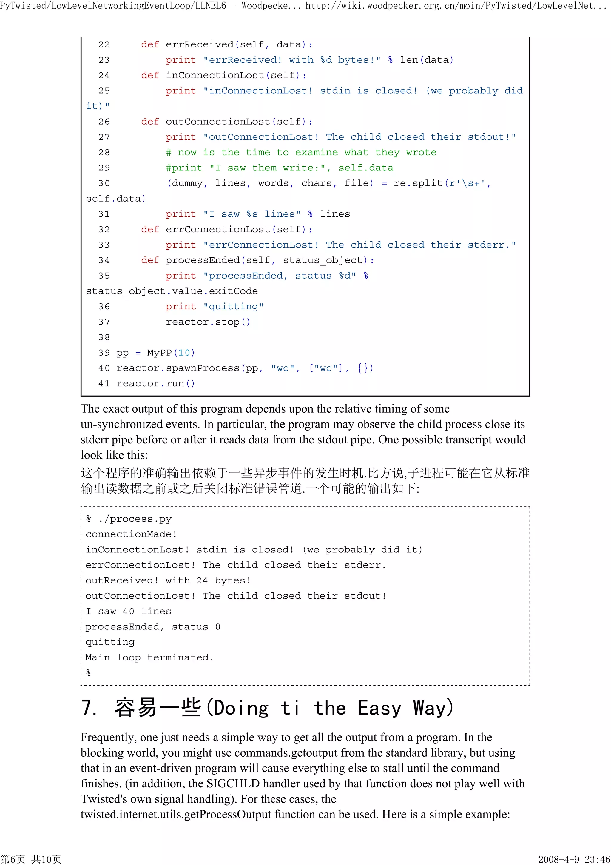 PyTwisted/LowLevelNetworkingEventLoop/LLNEL6 - Woodpecke... http://wiki.woodpecker.org.cn/moin/PyTwisted/LowLevelNet...


                  22     def errReceived(self, data):
                  23         print "errReceived! with %d bytes!" % len(data)
                  24     def inConnectionLost(self):
                  25         print "inConnectionLost! stdin is closed! (we probably did
                it)"
                  26     def outConnectionLost(self):
                  27         print "outConnectionLost! The child closed their stdout!"
                  28         # now is the time to examine what they wrote
                  29         #print "I saw them write:", self.data
                  30         (dummy, lines, words, chars, file) = re.split(r's+',
                self.data)
                  31         print "I saw %s lines" % lines
                  32     def errConnectionLost(self):
                  33         print "errConnectionLost! The child closed their stderr."
                  34     def processEnded(self, status_object):
                  35         print "processEnded, status %d" %
                status_object.value.exitCode
                  36         print "quitting"
                  37         reactor.stop()
                  38
                  39 pp = MyPP(10)
                  40 reactor.spawnProcess(pp, "wc", ["wc"], {})
                  41 reactor.run()

               The exact output of this program depends upon the relative timing of some
               un-synchronized events. In particular, the program may observe the child process close its
               stderr pipe before or after it reads data from the stdout pipe. One possible transcript would
               look like this:
               这个程序的准确输出依赖于一些异步事件的发生时机.比方说,子进程可能在它从标准
               输出读数据之前或之后关闭标准错误管道.一个可能的输出如下:

                % ./process.py
                connectionMade!
                inConnectionLost! stdin is closed! (we probably did it)
                errConnectionLost! The child closed their stderr.
                outReceived! with 24 bytes!
                outConnectionLost! The child closed their stdout!
                I saw 40 lines
                processEnded, status 0
                quitting
                Main loop terminated.
                %


               7. 容易一些(Doing ti the Easy Way)
               Frequently, one just needs a simple way to get all the output from a program. In the
               blocking world, you might use commands.getoutput from the standard library, but using
               that in an event-driven program will cause everything else to stall until the command
               finishes. (in addition, the SIGCHLD handler used by that function does not play well with
               Twisted's own signal handling). For these cases, the
               twisted.internet.utils.getProcessOutput function can be used. Here is a simple example:


第6页 共10页                                                                                                       2008-4-9 23:46
 