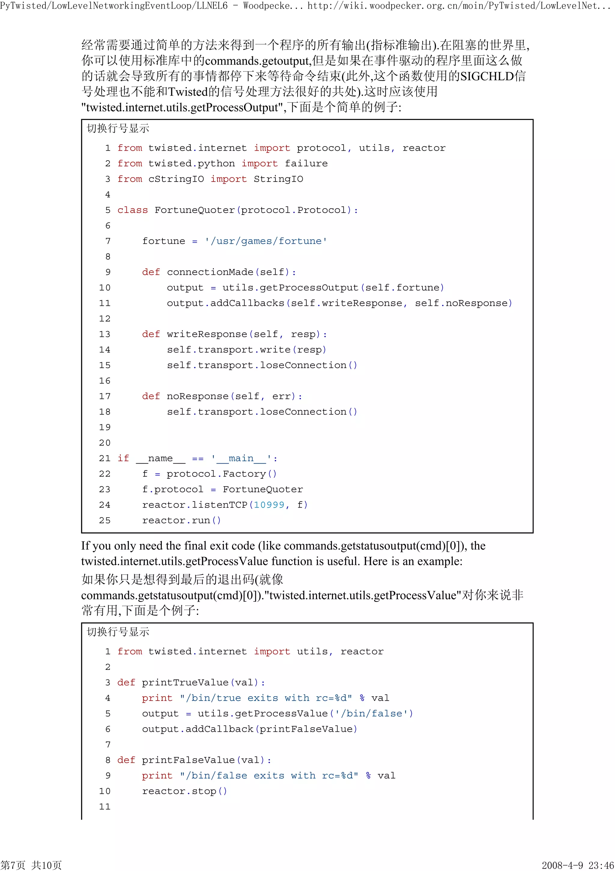 PyTwisted/LowLevelNetworkingEventLoop/LLNEL6 - Woodpecke... http://wiki.woodpecker.org.cn/moin/PyTwisted/LowLevelNet...


               经常需要通过简单的方法来得到一个程序的所有输出(指标准输出).在阻塞的世界里,
               你可以使用标准库中的commands.getoutput,但是如果在事件驱动的程序里面这么做
               的话就会导致所有的事情都停下来等待命令结束(此外,这个函数使用的SIGCHLD信
               号处理也不能和Twisted的信号处理方法很好的共处).这时应该使用
               "twisted.internet.utils.getProcessOutput",下面是个简单的例子:
                切换行号显示
                    1   from twisted.internet import protocol, utils, reactor
                    2   from twisted.python import failure
                    3   from cStringIO import StringIO
                    4
                    5   class FortuneQuoter(protocol.Protocol):
                    6
                    7       fortune = '/usr/games/fortune'
                    8
                    9       def connectionMade(self):
                   10           output = utils.getProcessOutput(self.fortune)
                   11           output.addCallbacks(self.writeResponse, self.noResponse)
                   12
                   13       def writeResponse(self, resp):
                   14           self.transport.write(resp)
                   15           self.transport.loseConnection()
                   16
                   17      def noResponse(self, err):
                   18          self.transport.loseConnection()
                   19
                   20
                   21   if __name__ == '__main__':
                   22       f = protocol.Factory()
                   23       f.protocol = FortuneQuoter
                   24       reactor.listenTCP(10999, f)
                   25       reactor.run()

               If you only need the final exit code (like commands.getstatusoutput(cmd)[0]), the
               twisted.internet.utils.getProcessValue function is useful. Here is an example:
               如果你只是想得到最后的退出码(就像
               commands.getstatusoutput(cmd)[0])."twisted.internet.utils.getProcessValue"对你来说非
               常有用,下面是个例子:
                切换行号显示
                    1 from twisted.internet import utils, reactor
                    2
                    3 def printTrueValue(val):
                    4     print "/bin/true exits with rc=%d" % val
                    5     output = utils.getProcessValue('/bin/false')
                    6     output.addCallback(printFalseValue)
                    7
                    8 def printFalseValue(val):
                    9     print "/bin/false exits with rc=%d" % val
                   10     reactor.stop()
                   11




第7页 共10页                                                                                                 2008-4-9 23:46
 