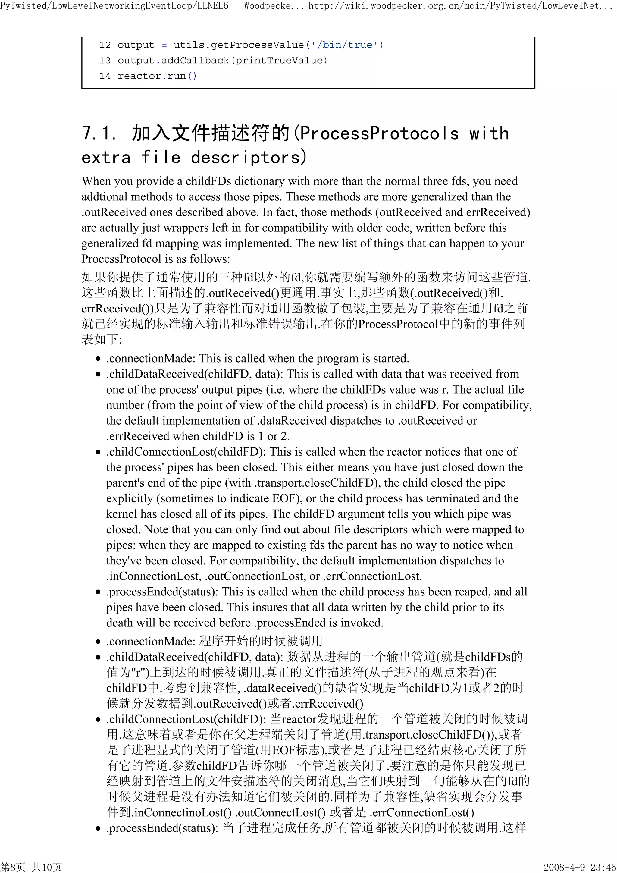 PyTwisted/LowLevelNetworkingEventLoop/LLNEL6 - Woodpecke... http://wiki.woodpecker.org.cn/moin/PyTwisted/LowLevelNet...


                   12 output = utils.getProcessValue('/bin/true')
                   13 output.addCallback(printTrueValue)
                   14 reactor.run()




               7.1. 加入文件描述符的(ProcessProtocols with
               extra file descriptors)
               When you provide a childFDs dictionary with more than the normal three fds, you need
               addtional methods to access those pipes. These methods are more generalized than the
               .outReceived ones described above. In fact, those methods (outReceived and errReceived)
               are actually just wrappers left in for compatibility with older code, written before this
               generalized fd mapping was implemented. The new list of things that can happen to your
               ProcessProtocol is as follows:
               如果你提供了通常使用的三种fd以外的fd,你就需要编写额外的函数来访问这些管道.
               这些函数比上面描述的.outReceived()更通用.事实上,那些函数(.outReceived()和.
               errReceived())只是为了兼容性而对通用函数做了包装,主要是为了兼容在通用fd之前
               就已经实现的标准输入输出和标准错误输出.在你的ProcessProtocol中的新的事件列
               表如下:
                    .connectionMade: This is called when the program is started.
                    .childDataReceived(childFD, data): This is called with data that was received from
                    one of the process' output pipes (i.e. where the childFDs value was r. The actual file
                    number (from the point of view of the child process) is in childFD. For compatibility,
                    the default implementation of .dataReceived dispatches to .outReceived or
                    .errReceived when childFD is 1 or 2.
                    .childConnectionLost(childFD): This is called when the reactor notices that one of
                    the process' pipes has been closed. This either means you have just closed down the
                    parent's end of the pipe (with .transport.closeChildFD), the child closed the pipe
                    explicitly (sometimes to indicate EOF), or the child process has terminated and the
                    kernel has closed all of its pipes. The childFD argument tells you which pipe was
                    closed. Note that you can only find out about file descriptors which were mapped to
                    pipes: when they are mapped to existing fds the parent has no way to notice when
                    they've been closed. For compatibility, the default implementation dispatches to
                    .inConnectionLost, .outConnectionLost, or .errConnectionLost.
                    .processEnded(status): This is called when the child process has been reaped, and all
                    pipes have been closed. This insures that all data written by the child prior to its
                    death will be received before .processEnded is invoked.
                    .connectionMade: 程序开始的时候被调用
                    .childDataReceived(childFD, data): 数据从进程的一个输出管道(就是childFDs的
                    值为"r")上到达的时候被调用.真正的文件描述符(从子进程的观点来看)在
                    childFD中.考虑到兼容性, .dataReceived()的缺省实现是当childFD为1或者2的时
                    候就分发数据到.outReceived()或者.errReceived()
                    .childConnectionLost(childFD): 当reactor发现进程的一个管道被关闭的时候被调
                    用.这意味着或者是你在父进程端关闭了管道(用.transport.closeChildFD()),或者
                    是子进程显式的关闭了管道(用EOF标志),或者是子进程已经结束核心关闭了所
                    有它的管道.参数childFD告诉你哪一个管道被关闭了.要注意的是你只能发现已
                    经映射到管道上的文件安描述符的关闭消息,当它们映射到一句能够从在的fd的
                    时候父进程是没有办法知道它们被关闭的.同样为了兼容性,缺省实现会分发事
                    件到.inConnectinoLost() .outConnectLost() 或者是 .errConnectionLost()
                    .processEnded(status): 当子进程完成任务,所有管道都被关闭的时候被调用.这样


第8页 共10页                                                                                                     2008-4-9 23:46
 